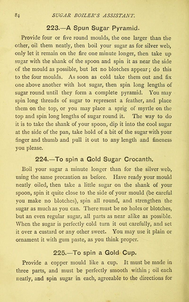 223.—A Spun Sugar Pyramid. Provide four or five round moulds, the one larger than the other, oil them neatly, then boil your sugar as for silver web, only let it remain on the fire one minute longer, then take up sugar with the shank of the spoon and spin it as near the side of the mould as possible, but let no blotches appear; do this to the four moulds. As soon as cold take them out and fix one above another with hot sugar, then spin long lengths of sugar round until they form a complete pyramid. You may spin long threads of sugar to represent a feather, and place them on the top, or you may place a sprig of myrtle on the top and spin long lengths of sugar round it. The way to do it is to take the shank of your spoon, dip it into the cool sugar at the side of the pan, take hold of a bit of the sugar with your finger and thumb and pull it out to any length and fineness you please. 224.—To spin a Gold Sugar Grocanth. Boil your sugar a minute longer than for the silver web, using the same precaution as before. Have ready your mould neatly oiled, then take a little sugar on the shank of your spoon, spin it quite close to the side of your mould (be careful you make no blotches), spin all round, and strengthen the sugar as much as you can. There must be no holes or blotches, but an even regular sugar, all parts as near alike as possible. When the sugar is perfectly cold turn it out carefully, and set it over a custard or any other sweet. You may use it plain or ornament it with gum paste, as you think proper. 225.—To spin a Gold Cup. Provide a copper mould like a cup. It must be made in three parts, and must be perfectly smooth within; oil each neatly, and spin sugar in each, agreeable to the directions for