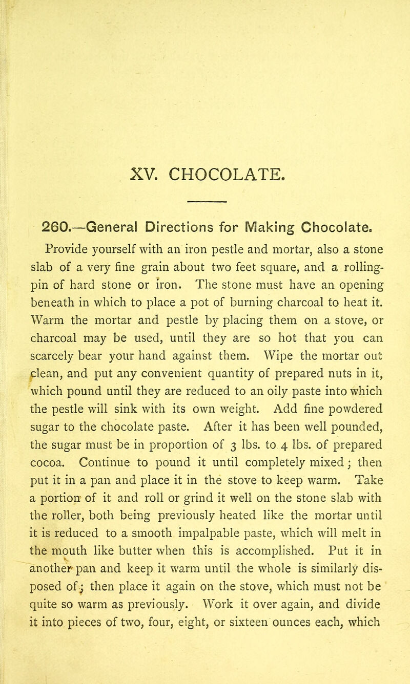 XV. CHOCOLATE, 260.—General Directions for Making Chocolate. Provide yourself with an iron pestle and mortar, also a stone slab of a very fine grain about two feet square, and a rolling- pin of hard stone or iron. The stone must have an opening beneath in which to place a pot of burning charcoal to heat it. Warm the mortar and pestle by placing them on a stove, or charcoal may be used, until they are so hot that you can scarcely bear your hand against them. Wipe the mortar out clean, and put any convenient quantity of prepared nuts in it, which pound until they are reduced to an oily paste into which the pestle will sink with its own weight. Add fine powdered sugar to the chocolate paste. After it has been well pounded, the sugar must be in proportion of 3 lbs. to 4 lbs. of prepared cocoa. Continue to pound it until completely mixed; then put it in a pan and place it in the stove to keep warm. Take a portion of it and roll or grind it well on the stone slab with the roller, both being previously heated like the mortar until it is reduced to a smooth impalpable paste, which will melt in the mouth like butter when this is accomplished. Put it in another pan and keep it warm until the whole is similarly dis- posed of j then place it again on the stove, which must not be quite so warm as previously. Work it over again, and divide it into pieces of two, four, eight, or sixteen ounces each, which