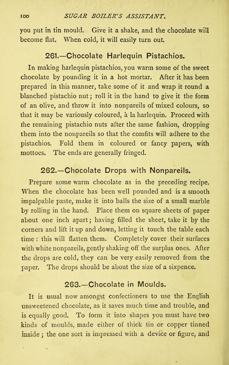 you put in tin mould. Give it a shake, and the chocolate will become flat. When cold, it will easily turn out. 261.—Chocolate Harlequin Pistachios. In making harlequin pistachios, you warm some of the sweet chocolate by pounding it in a hot mortar. After it has been prepared in this manner, take some of it and wrap it round a blanched pistachio nut; roll it in the hand to give it the form of an olive, and throw it into nonpareils of mixed colours, so that it may be variously coloured, a la harlequin. Proceed with the remaining pistachio nuts after the same fashion, dropping them into the nonpareils so that the comfits will adhere to the pistachios. Fold them in coloured or fancy papers, with mottoes. The ends are generally fringed. 262.—Chocolate Drops with Nonpareils. Prepare some warm chocolate as in the preceding recipe. When the chocolate has been well pounded and is a smooth impalpable paste, make it into balls the size of a small marble by rolling in the hand. Place them on square sheets of paper about one inch apart; having filled the sheet, take it by the corners and lift it up and down, letting it touch the table each time : this will flatten them. Completely cover their surfaces with white nonpareils, gently shaking off the surplus ones. After the drops are cold, they can be very easily removed from the paper. The drops should be about the size of a sixpence. 263.—Chocolate in Moulds. It is usual now amongst confectioners to use the English unsweetened chocolate, as it saves much time and trouble, and is equally good. To form it into shapes you must have two kinds of moulds, made either of thick tin or copper tinned inside; the one sort is impressed with a device or figure, and