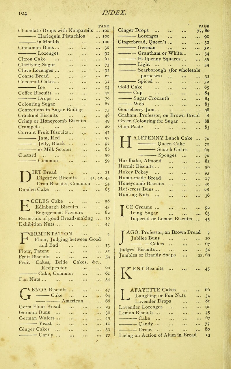 Chocolate Drops with’ Nonpareils Harlequin Pistachios : in Moulds Cinnamon Buns Lozenges Citron Cake Clarifying Sugar Clove Lozenges Coarse Bread Cocoanut Cakes Ice Coffee Biscuits Drops Colouring Sugar Confections in Sugar Boiling Cracknel Biscuits Crimp or Honeycomb Biscuits Crumpets Currant Fruit Biscuits... -—— Jam, Red Jelly, Black or Milk Scones Custard Common PAGE ... 100 ... 100 ... 100 ... 30 ... 91 ... 61 ... 73 ... 91 ... 22 ... 31 ... 94 ... 42 ... 79 ... 87 • •• 73 ... 48 ... 49 ... 26 ... 47 ... 97 ... 97 ... 68 ••• 59 ... 59 DIET Bread 21 Digestive Biscuits ... 41,42,45 Drop Biscuits, Common ... 54 Dundee Cake 65 ECCLES Cake 58 Edinburgh Biscuits 43 Engagement Favours ... 82 Essentials of good Bread-making ... 10 Exhibition Nuts 47 Fermentation 4 Flour, Judging between Good and Bad 13 Flour, Patent ... 31 Fruit Biscuits 54 Fruit Cakes, Bride Cakes, &c., Recipes for 60 Cake, Common 61 Fun Nuts 34 GENOA Biscuits 47 Cake 64 American ... 66 Germ Flour Bread 23 German Buns 30 German Wafers ... 49 -Yeast 11 Ginger Cakes 33 Candy 77 PAGE Ginger Drops 77, 80 Lozenges 91 Gingerbread, Queen’s 32 German 32 Grantham or White 34 Halfpenny Squares 35 Light 34 Scarborough (for wholesale purposes) 33 Spiced ... 32 Gold Cake 65 Cup 84 Sugar Crocanth 84 Web 83 Gooseberry Jam 98 Graham, Professor, on Brown Bread 8 Green Colouring for Sugar 88 Gum Paste 83 Halfpenny Lunch Cake Queen Cake — Scotch Cakes Sponges Hardbake, Almond Hermit Biscuits Hokey Pokey Home-made Bread Honeycomb Biscuits Hot-cross Buns Hunting Nuts 70 70 69 70 82 50 93 17 49 28 36 ICE Creams 92 Icing Sugar 63 Imperial or Lemon Biscuits ... 45 JAGO, Professor, on Brown Bread 7 Jubilee Buns 30 Cakes ... 67 Judges’ Biscuits 54 Jumbles or Brandy Snaps ... 35, 69 j^^^ENT Biscuits Lafayette Cakes ... Laughing or Fun Nuts Lavender Drops Lavender Lozenges Lemon Biscuits Cake Candy Drops Liebig on Action of Alum in Bread 45 66 34 81 9i 45 67 77 80 13