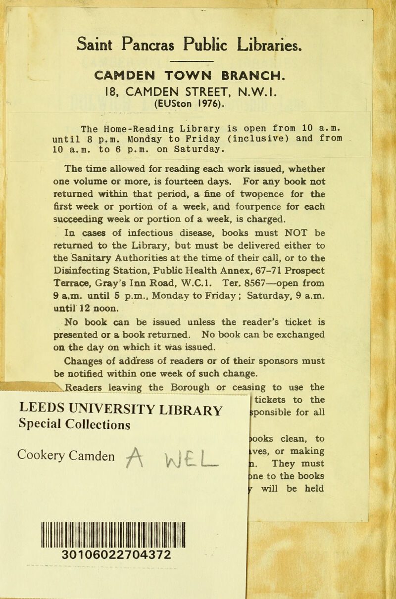 Saint Pancras Public Libraries, CAMDEN TOWN BRANCH. 18, CAMDEN STREET, N.W.I. (EUSton 1976). The Home-Reading Library is open from 10 a.m. until 8 p.m. Monday to Friday (inclusive) and from 10 a.m. to 6 p.m. on Saturday. The time allowed for reading each work issued, whether one volume or more, is fourteen days. For any book not returned within that period, a fine of twopence for the first week or portion of a week, and fourpence for each succeeding week or portion of a week, is charged. In cases of infectious disease, books must NOT be returned to the Library, but must be delivered either to the Sanitary Authorities at the time of their call, or to the Disinfecting Station, Public Health Annex, 67-71 Prospect Terrace, Gray’s Inn Road, W.C.l. Ter. 8567—open from 9 a.m. until 5 p.m., Monday to Friday ; Saturday, 9 a.m. until 12 noon. No book can be issued unless the reader’s ticket is presented or a book returned. No book can be exchanged on the day on which it was issued. Changes of address of readers or of their sponsors must be notified within one week of such change. .Readers leaving the Borough or ceasing to use the LEEDS UNIVERSITY LIBRARY Special Collections Cookery Camden A WEI— 30106022704372 tickets to the sponsible for all >ooks clean, to ,ves, or making a. They must >ne to the books r will be held