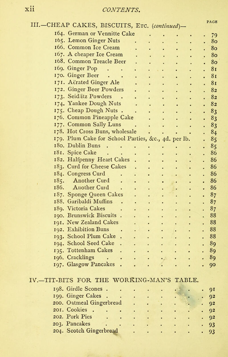 -CHEAP CAKES, BISCUITS, Etc. 164. German or Vennitte Cake (<continued)— PAGE • 79 165. Lemon Ginger Nuts . 80 166. Common Ice Cream . 80 167. A cheaper Ice Cream . 80 168. Common Treacle Beer . 80 169. Ginger Pop .... . 8l 170. Ginger Beer . . 8l 171. Aerated Ginger Ale . 8l 172. Ginger Beer Powders . 82 173. Seidlitz Powders . 82 174. Yankee Dough Nuts . 82 175. Cheap Dough Nuts . • 83 176. Common Pineapple Cake • 83 177. Common Sally Luns • 83 178. Hot Cross Buns, wholesale . 84 179. Plum Cake for School Parties, &c., 4d. per lb. • 85 180. Dublin Buns .... • 85 181. Spice Cake .... . 86 182. Halfpenny Heart Cakes . . 86 183. Curd for Cheese Cakes . 86 184. Congress Curd . 86 185. Another Curd . 86 186. Another Curd . 86 187. Sponge Queen Cakes . 87 188. Garibaldi Muffins . 87 189. Victoria Cakes . 87 190. Brunswick Biscuits . . 88 191. New Zealand Cakes . 88 192. Exhibition Buns . 88 193. School Plum Cake . . 88 194. School Seed Cake . . 89 195. Tottenham Cakes . 89 196. Cracklings .... • • . 89 197. Glasgow Pancakes . . 90 -TIT-BITS FOR THE WORKING-MAN’S TABLE. 198. Girdle Scones ....... . 91 199. Ginger Cakes .... . 92 200. Oatmeal Gingerbread . 92 201. Cookies . 92 202. Pork Pies .... . 92 203. Pancakes .... • 93 204. Scotch Gingerbread • 93