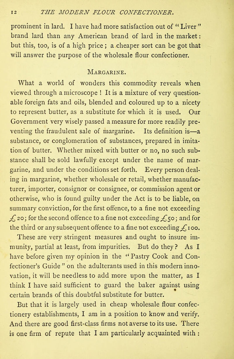 prominent in lard. I have had more satisfaction out of “ Liver ” brand lard than any American brand of lard in the market: but this, too, is of a high price ; a cheaper sort can be got that will answer the purpose of the wholesale flour confectioner. Margarine. What a world of wonders this commodity reveals when viewed through a microscope ! It is a mixture of very question- able foreign fats and oils, blended and coloured up to a nicety to represent butter, as a substitute for which it is used. Our Government very wisely passed a measure for more readily pre- venting the fraudulent sale of margarine. Its definition is—a substance, or conglomeration of substances, prepared in imita- tion of butter. Whether mixed with butter or no, no such sub- stance shall be sold lawfully except under the name of mar- garine, and under the conditions set forth. Every person deal- ing in margarine, whether wholesale or retail, whether manufac- turer, importer, consignor or consignee, or commission agent or otherwise, who is found guilty under the Act is to be liable, on summary conviction, for the first offence, to a fine not exceeding ^20; for the second offence to a fine not exceeding^50; and for the third or any subsequent offence to a fine not exceeding^ioo. These are very stringent measures and ought to insure im- munity, partial at least, from impurities. But do they? As I have before given my opinion in the “Pastry Cook and Con- fectioner’s Guide ” on the adulterants used in this modern inno- vation, it will be needless to add more upon the matter, as I think I have said sufficient to guard the baker against using certain brands of this doubtful substitute for butter. But that it is largely used in cheap wholesale flour confec- tionery establishments, I am in a position to know and verify. And there are good first-class firms not averse to its use. There is one firm of repute that I am particularly acquainted with :