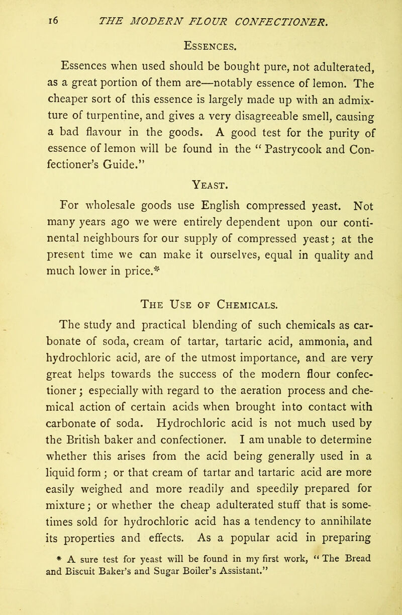 Essences. Essences when used should be bought pure, not adulterated, as a great portion of them are—notably essence of lemon. The cheaper sort of this essence is largely made up with an admix- ture of turpentine, and gives a very disagreeable smell, causing a bad flavour in the goods. A good test for the purity of essence of lemon will be found in the “ Pastrycook and Con- fectioner’s Guide.” Yeast. For wholesale goods use English compressed yeast. Not many years ago we were entirely dependent upon our conti- nental neighbours for our supply of compressed yeast; at the present time we can make it ourselves, equal in quality and much lower in price.* The Use of Chemicals. The study and practical blending of such chemicals as car- bonate of soda, cream of tartar, tartaric acid, ammonia, and hydrochloric acid, are of the utmost importance, and are very great helps towards the success of the modern flour confec- tioner ; especially with regard to the aeration process and che- mical action of certain acids when brought into contact with carbonate of soda. Hydrochloric acid is not much used by the British baker and confectioner. I am unable to determine whether this arises from the acid being generally used in a liquid form; or that cream of tartar and tartaric acid are more easily weighed and more readily and speedily prepared for mixture; or whether the cheap adulterated stuff that is some- times sold for hydrochloric acid has a tendency to annihilate its properties and effects. As a popular acid in preparing * A sure test for yeast will be found in my first work, “ The Bread and Biscuit Baker’s and Sugar Boiler’s Assistant.”