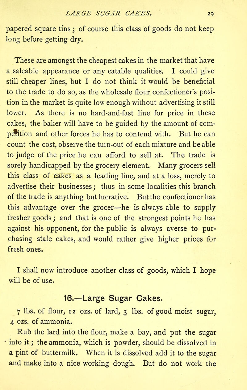 LARGE SUGAR CAKES. 2q papered square tins; of course this class of goods do not keep long before getting dry. These are amongst the cheapest cakes in the market that have a saleable appearance or any eatable qualities. I could give still cheaper lines, but I do not think it would be beneficial to the trade to do so, as the wholesale flour confectioner’s posi- tion in the market is quite low enough without advertising it still lower. As there is no hard-and-fast line for price in these cakes, the baker will have to be guided by the amount of com- panion and other forces he has to contend with. But he can count the cost, observe the turn-out of each mixture and be able to judge of the price he can afford to sell at. The trade is sorely handicapped by the grocery element. Many grocers sell this class of cakes as a leading line, and at a loss, merely to advertise their businesses; thus in some localities this branch of the trade is anything but lucrative. But the confectioner has this advantage over the grocer—he is always able to supply fresher goods; and that is one of the strongest points he has against his opponent, for the public is always averse to pur- chasing stale cakes, and would rather give higher prices for fresh ones. I shall now introduce another class of goods, which I hope will be of use. 16.—Large Sugar Cakes. 7 lbs. of flour, 12 ozs. of lard, 3 lbs. of good moist sugar, 4 ozs. of ammonia. Rub the lard into the flour, make a bay, and put the sugar * into it; the ammonia, which is powder, should be dissolved in a pint of buttermilk. When it is dissolved add it to the sugar and make into a nice working dough. But do not work the