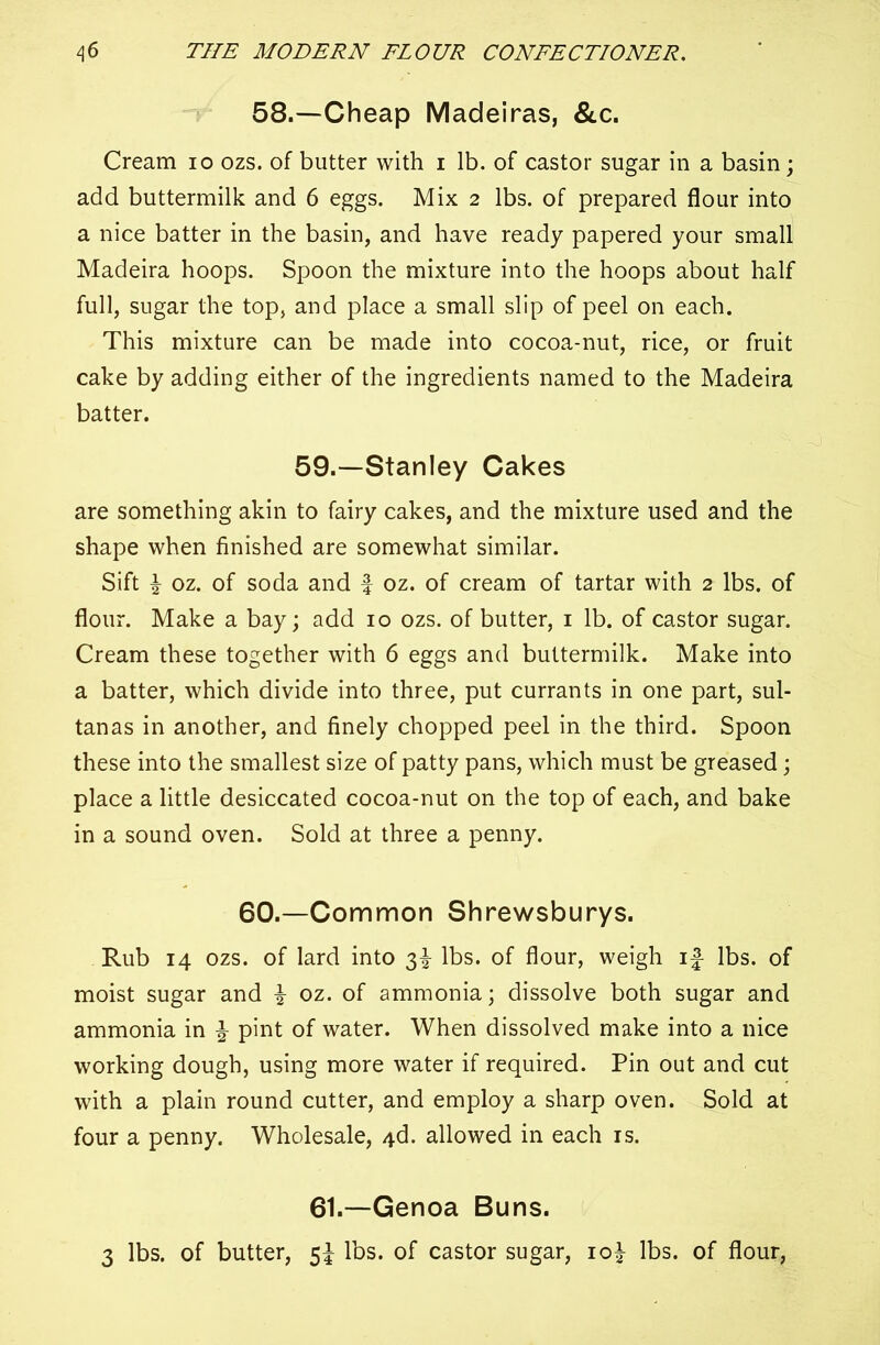 58.—Cheap Madeiras, &c. Cream io ozs. of butter with i lb. of castor sugar in a basin; add buttermilk and 6 eggs. Mix 2 lbs. of prepared flour into a nice batter in the basin, and have ready papered your small Madeira hoops. Spoon the mixture into the hoops about half full, sugar the top, and place a small slip of peel on each. This mixture can be made into cocoa-nut, rice, or fruit cake by adding either of the ingredients named to the Madeira batter. 59.—Stanley Cakes are something akin to fairy cakes, and the mixture used and the shape when finished are somewhat similar. Sift \ oz. of soda and f oz. of cream of tartar with 2 lbs. of flour. Make a bay; add 10 ozs. of butter, 1 lb. of castor sugar. Cream these together with 6 eggs and buttermilk. Make into a batter, which divide into three, put currants in one part, sul- tanas in another, and finely chopped peel in the third. Spoon these into the smallest size of patty pans, which must be greased; place a little desiccated cocoa-nut on the top of each, and bake in a sound oven. Sold at three a penny. 60.—Common Shrewsburys. Rub 14 ozs. of lard into 3^ lbs. of flour, weigh if lbs. of moist sugar and \ oz. of ammonia; dissolve both sugar and ammonia in \ pint of water. When dissolved make into a nice working dough, using more water if required. Pin out and cut with a plain round cutter, and employ a sharp oven. Sold at four a penny. Wholesale, 4d. allowed in each is. 61.—Genoa Buns. 3 lbs. of butter, 5f lbs. of castor sugar, io| lbs. of flour,