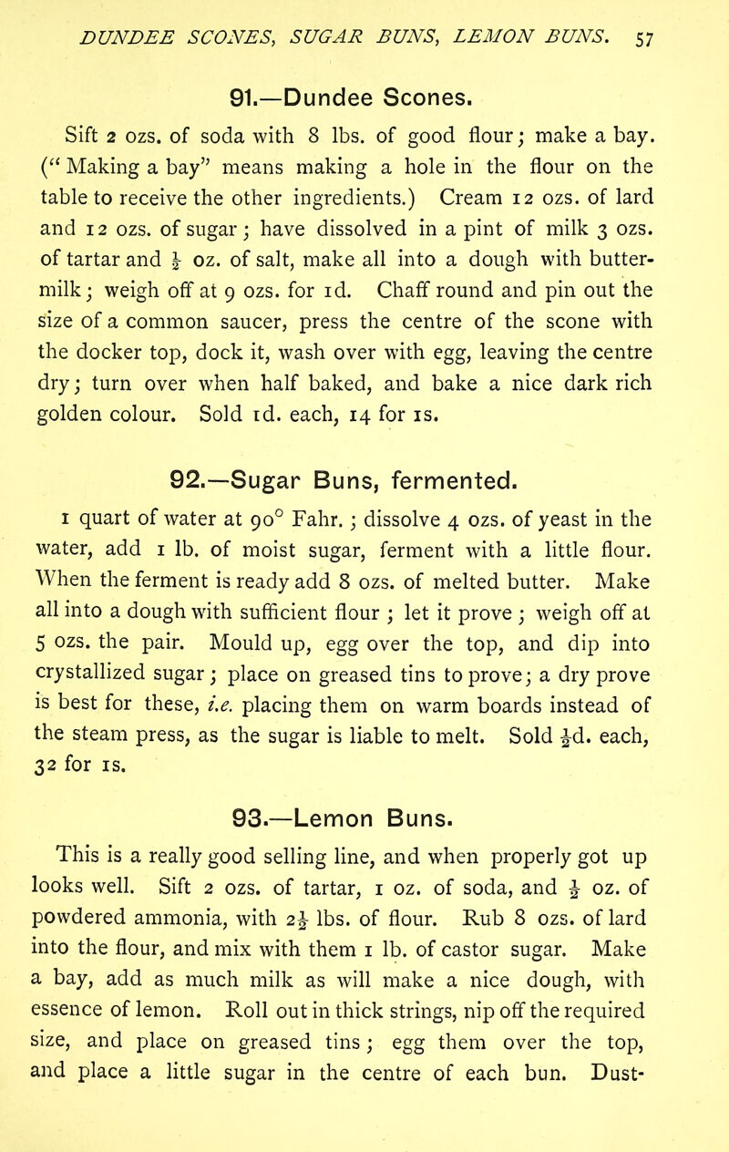 91.—Dundee Scones. Sift 2 ozs. of soda with 8 lbs. of good flour; make a bay. (“ Making a bay” means making a hole in the flour on the table to receive the other ingredients.) Cream 12 ozs. of lard and 12 ozs. of sugar; have dissolved in a pint of milk 3 ozs. of tartar and \ oz. of salt, make all into a dough with butter- milk; weigh off at 9 ozs. for id. Chaff round and pin out the size of a common saucer, press the centre of the scone with the docker top, dock it, wash over with egg, leaving the centre dry; turn over when half baked, and bake a nice dark rich golden colour. Sold id. each, 14 for is. 92.—Sugar Buns, fermented. 1 quart of water at 90° Fahr.; dissolve 4 ozs. of yeast in the water, add 1 lb. of moist sugar, ferment with a little flour. When the ferment is ready add 8 ozs. of melted butter. Make all into a dough with sufficient flour ; let it prove ; weigh off at 5 ozs. the pair. Mould up, egg over the top, and dip into crystallized sugar; place on greased tins to prove; a dry prove is best for these, i.e. placing them on warm boards instead of the steam press, as the sugar is liable to melt. Sold £d. each, 32 for is. 93.—Lemon Buns. This is a really good selling line, and when properly got up looks well. Sift 2 ozs. of tartar, 1 oz. of soda, and \ oz. of powdered ammonia, with 2% lbs. of flour. Rub 8 ozs. of lard into the flour, and mix with them 1 lb. of castor sugar. Make a bay, add as much milk as will make a nice dough, with essence of lemon. Roll out in thick strings, nip off the required size, and place on greased tins; egg them over the top, and place a little sugar in the centre of each bun. Dust-