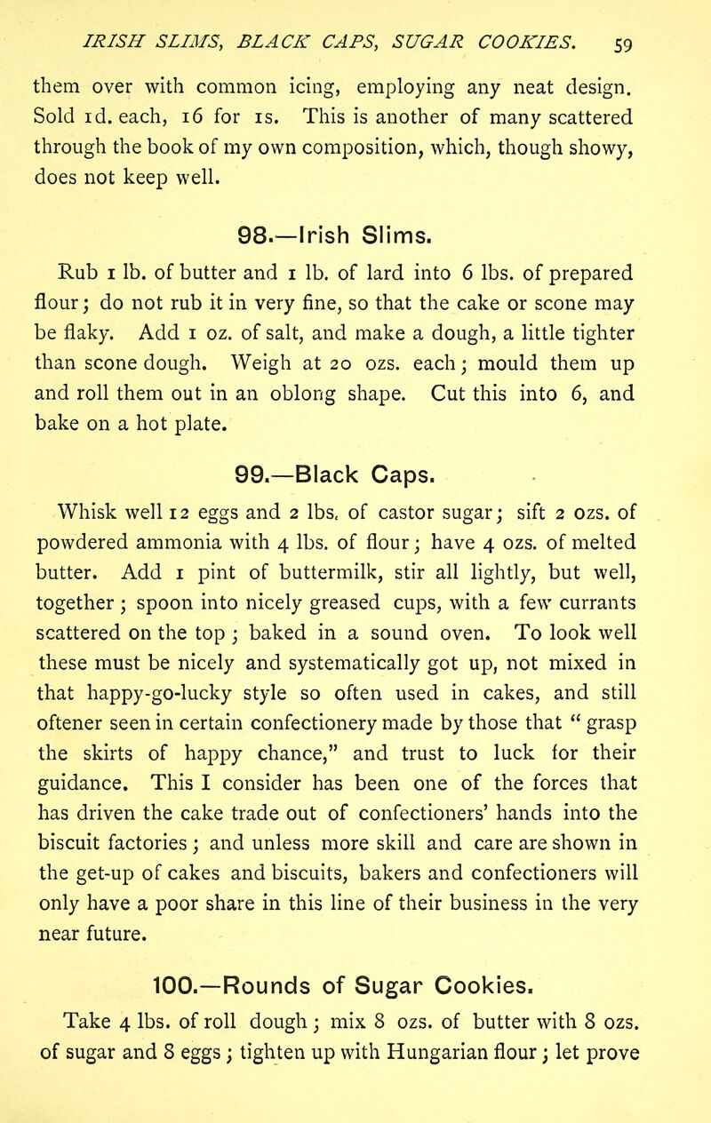 them over with common icing, employing any neat design. Sold id. each, 16 for is. This is another of many scattered through the book of my own composition, which, though showy, does not keep well. 98. —Irish Slims. Rub 1 lb. of butter and 1 lb. of lard into 6 lbs. of prepared flour; do not rub it in very fine, so that the cake or scone may be flaky. Add 1 oz. of salt, and make a dough, a little tighter than scone dough. Weigh at 20 ozs. each; mould them up and roll them out in an oblong shape. Cut this into 6, and bake on a hot plate. 99. —Black Caps. Whisk well 12 eggs and 2 lbs. of castor sugar; sift 2 ozs. of powdered ammonia with 4 lbs. of flour; have 4 ozs. of melted butter. Add 1 pint of buttermilk, stir all lightly, but well, together; spoon into nicely greased cups, with a few currants scattered on the top ; baked in a sound oven. To look well these must be nicely and systematically got up, not mixed in that happy-go-lucky style so often used in cakes, and still oftener seen in certain confectionery made by those that “ grasp the skirts of happy chance,” and trust to luck for their guidance. This I consider has been one of the forces that has driven the cake trade out of confectioners’ hands into the biscuit factories ; and unless more skill and care are shown in the get-up of cakes and biscuits, bakers and confectioners will only have a poor share in this line of their business in the very near future. 100.—Rounds of Sugar Cookies. Take 4 lbs. of roll dough ; mix 8 ozs. of butter with 8 ozs. of sugar and 8 eggs; tighten up with Hungarian flour; let prove