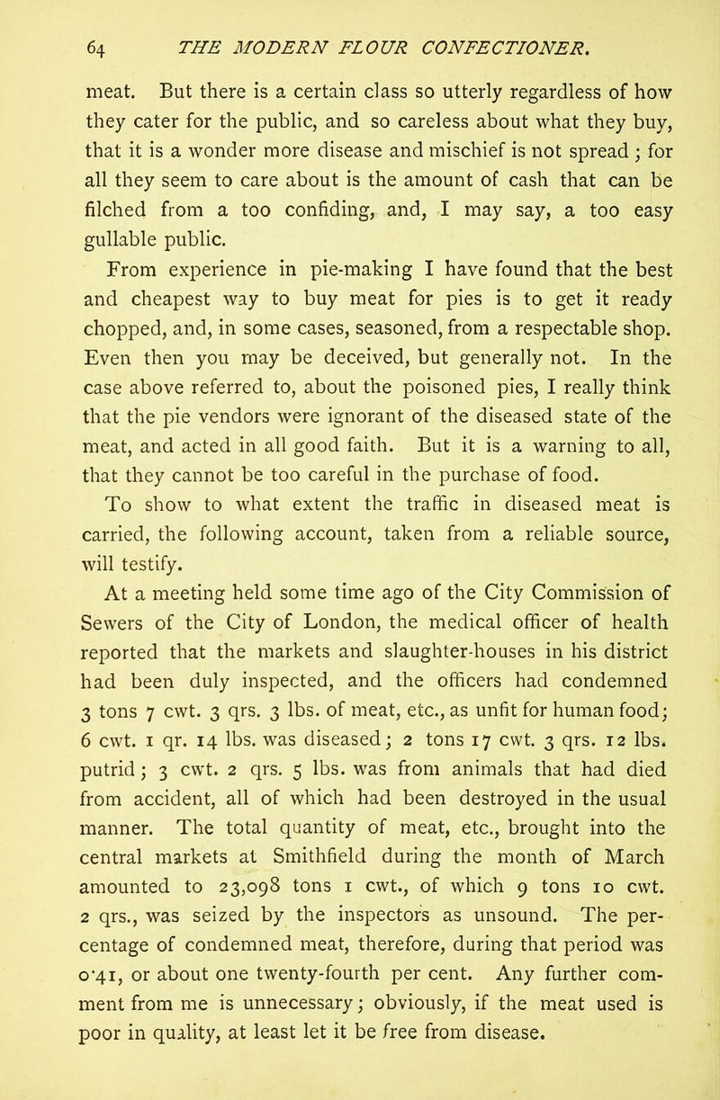 meat. But there is a certain class so utterly regardless of how they cater for the public, and so careless about what they buy, that it is a wonder more disease and mischief is not spread ; for all they seem to care about is the amount of cash that can be filched from a too confiding, and, I may say, a too easy gullable public. From experience in pie-making I have found that the best and cheapest way to buy meat for pies is to get it ready chopped, and, in some cases, seasoned, from a respectable shop. Even then you may be deceived, but generally not. In the case above referred to, about the poisoned pies, I really think that the pie vendors were ignorant of the diseased state of the meat, and acted in all good faith. But it is a warning to all, that they cannot be too careful in the purchase of food. To show to what extent the traffic in diseased meat is carried, the following account, taken from a reliable source, will testify. At a meeting held some time ago of the City Commission of Sewers of the City of London, the medical officer of health reported that the markets and slaughter-houses in his district had been duly inspected, and the officers had condemned 3 tons 7 cwt. 3 qrs. 3 lbs. of meat, etc., as unfit for human food; 6 cwt. 1 qr. 14 lbs. was diseased; 2 tons 17 cwt. 3 qrs. 12 lbs. putrid; 3 cwt. 2 qrs. 5 lbs. was from animals that had died from accident, all of which had been destroyed in the usual manner. The total quantity of meat, etc., brought into the central markets at Smithfield during the month of March amounted to 23,098 tons 1 cwt., of which 9 tons 10 cwt. 2 qrs., was seized by the inspector's as unsound. The per- centage of condemned meat, therefore, during that period was 0*41, or about one twenty-fourth per cent. Any further com- ment from me is unnecessary; obviously, if the meat used is poor in quality, at least let it be free from disease.