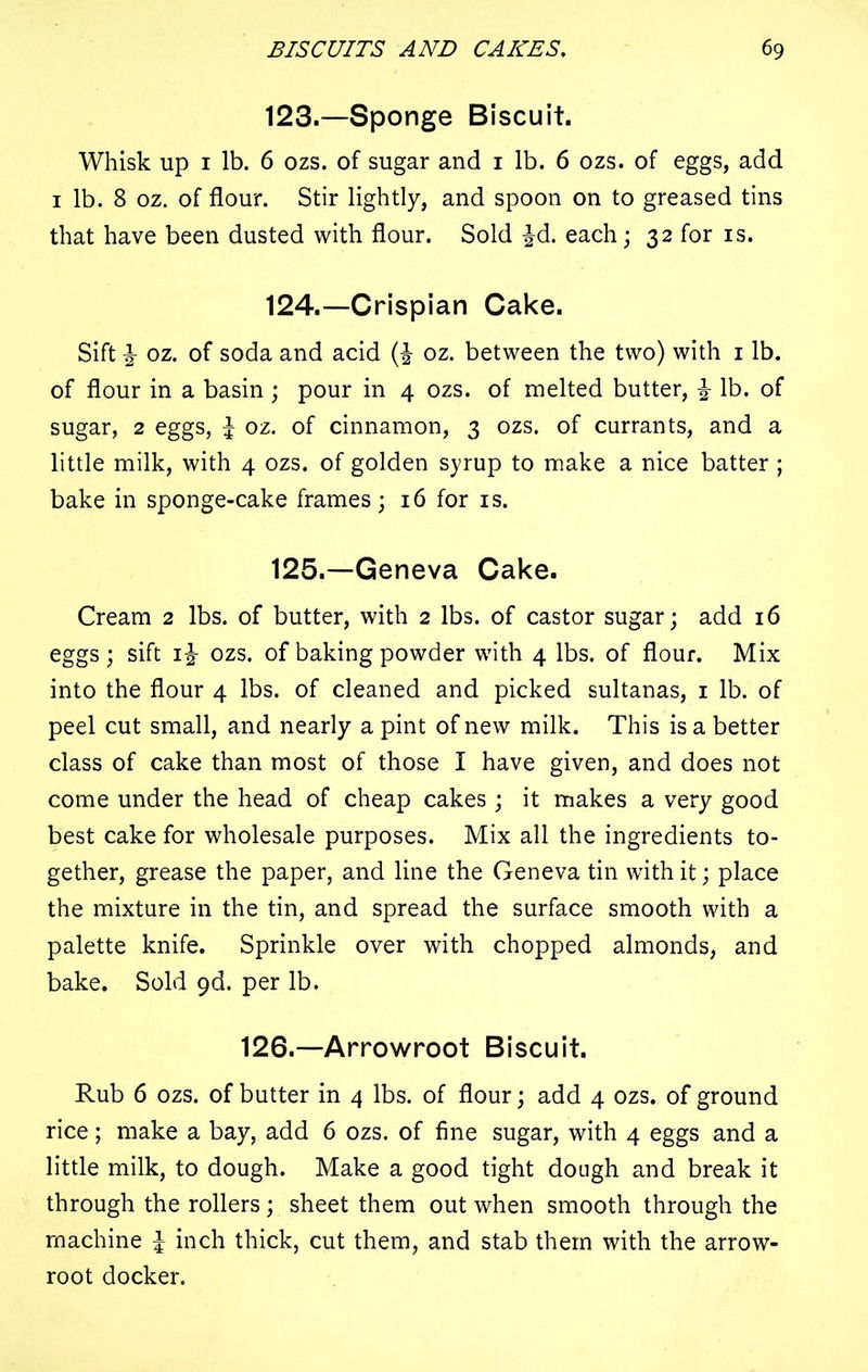 123. —Sponge Biscuit. Whisk up 1 lb. 6 ozs. of sugar and 1 lb. 6 ozs. of eggs, add 1 lb. 8 oz. of flour. Stir lightly, and spoon on to greased tins that have been dusted with flour. Sold ^d. each; 32 for is. 124. —Crispian Cake. Sift ^ oz. of soda and acid oz. between the two) with 1 lb. of flour in a basin; pour in 4 ozs. of melted butter, % lb. of sugar, 2 eggs, £ oz. of cinnamon, 3 ozs. of currants, and a little milk, with 4 ozs. of golden syrup to make a nice batter ; bake in sponge-cake frames; 16 for is. 125. —Geneva Cake. Cream 2 lbs. of butter, with 2 lbs. of castor sugar; add 16 eggs; sift 1\ ozs. of baking powder with 4 lbs. of flour. Mix into the flour 4 lbs. of cleaned and picked sultanas, 1 lb. of peel cut small, and nearly a pint of new milk. This is a better class of cake than most of those I have given, and does not come under the head of cheap cakes ; it makes a very good best cake for wholesale purposes. Mix all the ingredients to- gether, grease the paper, and line the Geneva tin with it; place the mixture in the tin, and spread the surface smooth with a palette knife. Sprinkle over with chopped almonds, and bake. Sold 9d. per lb. 126.—Arrowroot Biscuit. Rub 6 ozs. of butter in 4 lbs. of flour; add 4 ozs. of ground rice; make a bay, add 6 ozs. of fine sugar, with 4 eggs and a little milk, to dough. Make a good tight dough and break it through the rollers ; sheet them out when smooth through the machine l inch thick, cut them, and stab them with the arrow- root docker.