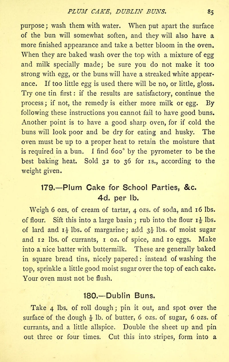 purpose; wash them with water. When put apart the surface of the bun will somewhat soften, and they will also have a more finished appearance and take a better bloom in the oven. When they are baked wash over the top with a mixture of egg and milk specially made; be sure you do not make it too strong with egg, or the buns will have a streaked white appear- ance. If too little egg is used there will be no, or little, gloss. Try one tin first: if the results are satisfactory, continue the process; if not, the remedy is either more milk or egg. By following these instructions you cannot fail to have good buns. Another point is to have a good sharp oven, for if cold the buns will look poor and be dry for eating and husky. The oven must be up to a proper heat to retain the moisture that is required in a bun. I find 6oo° by the pyrometer to be the best baking heat. Sold 32 to 36 for is., according to the weight given. 179.—Plum Cake for School Parties, &c. 4d. per lb. Weigh 6 ozs. of cream of tartar, 4 ozs. of soda, and 16 lbs. of flour. Sift this into a large basin ; rub into the flour 1% lbs. of lard and lbs. of margarine; add 3^ lbs. of moist sugar and 12 lbs. of currants, 1 oz. of spice, and 10 eggs. Make into a nice batter with buttermilk. These are generally baked in square bread tins, nicely papered: instead of washing the top, sprinkle a little good moist sugar over the top of each cake. Your oven must not be flush. 180.—Dublin Buns. Take 4 lbs. of roll dough; pin it out, and spot over the surface of the dough % lb. of butter, 6 ozs. of sugar, 6 ozs. of currants, and a little allspice. Double the sheet up and pin out three or four times. Cut this into stripes, form into a