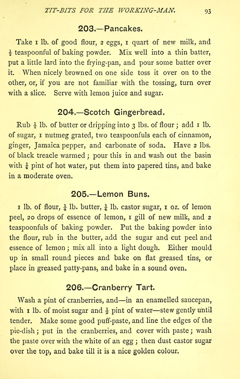 203.—Pancakes. Take i lb. of good flour, 2 eggs, 1 quart of new milk, and i teaspoonful of baking powder. Mix well into a thin batter, put a little lard into the frying-pan, and pour some batter over it. When nicely browned on one side toss it over on to the other, or, if you are not familiar with the tossing, turn over with a slice. Serve with lemon juice and sugar. 204.—Scotch Gingerbread. Rub i lb. of butter or dripping into 3 lbs. of flour; add 1 lb. of sugar, 1 nutmeg grated, two teaspoonfuls each of cinnamon, ginger, Jamaica pepper, and carbonate of soda. Have 2 lbs. of black treacle warmed ; pour this in and wash out the basin with i pint of hot water, put them into papered tins, and bake in a moderate oven. 205.—Lemon Buns. 1 lb. of flour, l lb. butter, £ lb. castor sugar, 1 oz. of lemon peel, 20 drops of essence of lemon, 1 gill of new milk, and 2 teaspoonfuls of baking powder. Put the baking powder into the flour, rub in the butter, add the sugar and cut peel and essence of lemon; mix all into a light dough. Either mould up in small round pieces and bake on flat greased tins, or place in greased patty-pans, and bake in a sound oven. 206.—Cranberry Tart. Wash a pint of cranberries, and—in an enamelled saucepan, with 1 lb. of moist sugar and % pint of water—stew gently uhtil tender. Make some good puff-paste, and line the edges of the pie-dish; put in the cranberries, and cover with paste; wash the paste over with the white of an egg ; then dust castor sugar over the top, and bake till it is a nice golden colour.