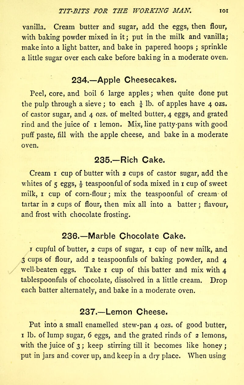 vanilla. Cream butter and sugar, add the eggs, then flour, with baking powder mixed in it; put in the milk and vanilla; make into a light batter, and bake in papered hoops ; sprinkle a little sugar over each cake before baking in a moderate oven. 234.—Apple Cheesecakes. Peel, core, and boil 6 large apples; when quite done put the pulp through a sieve; to each l lb. of apples have 4 ozs. of castor sugar, and 4 ozs. of melted butter, 4 eggs, and grated rind and the juice of 1 lemon. Mix, line patty-pans with good puff paste, fill with the apple cheese, and bake in a moderate oven. 235.—Rich Cake. Cream 1 cup of butter with 2 cups of castor sugar, add the whites of 5 eggs, £ teaspoonful of soda mixed in 1 cup of sweet milk, 1 cup of corn-flour; mix the teaspoonful of cream of tartar in 2 cups of flour, then mix all into a batter; flavour, and frost with chocolate frosting. 236.—Marble Chocolate Cake. t cupful of butter, 2 cups of sugar, 1 cup of new milk, and 3 cups of flour, add 2 teaspoonfuls of baking powder, and 4 well-beaten eggs. Take 1 cup of this batter and mix with 4 tablespoonfuls of chocolate, dissolved in a little cream. Drop each batter alternately, and bake in a moderate oven. 237.—Lemon Cheese. Put into a small enamelled stew-pan 4 ozs. of good butter, 1 lb. oflump sugar, 6 eggs, and the grated rinds of 2 lemons, with the juice of 3; keep stirring till it becomes like honey ; put in jars and cover up, and keep in a dry place. When using