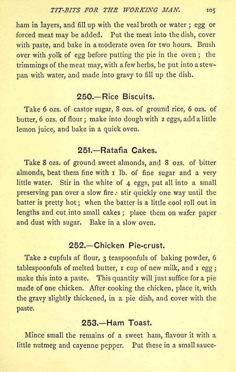 ham in layers, and fill up with the veal broth or water ; egg or forced meat may be added. Put the meat into the dish, cover with paste, and bake in a moderate oven for two hours. Brush over with yolk of egg before putting the pie in the oven ; the trimmings of the meat may, with a few herbs, be put into a stew- pan with water, and made into gravy to fill up the dish. 250. —Rice Biscuits. Take 6 ozs. of castor sugar, 8 ozs. of ground rice, 6 ozs. of butter, 6 ozs. of flour; make into dough with 2 eggs, add a little lemon juice, and bake in a quick oven. 251. —Ratafia Cakes. Take 8 ozs. of ground sweet almonds, and 8 ozs. of bitter almonds, beat them fine with 1 lb. of fine sugar and a very little water. Stir in the white of 4 eggs, put all into a small preserving pan over a slow fire .* stir quickly one way until the batter is pretty hot; when the batter is a little cool roll out in lengths and cut into small cakes ; place them on wafer paper and dust with sugar. Bake in a slow oven. 252.—Chicken Pie-crust. Take 2 cupfuls af flour, 3 teaspoonfuls of baking powder, 6 tablespoonfuls of melted butter, 1 cup of new milk, and 1 egg; make this into a paste. This quantity will just suffice fora pie made of one chicken. After cooking the chicken, place it, with the gravy slightly thickened, in a pie dish, and cover with the paste. 253.—Ham Toast. Mince small the remains of a sweet ham, flavour it with a little nutmeg and cayenne pepper. Put these in a small sauce-