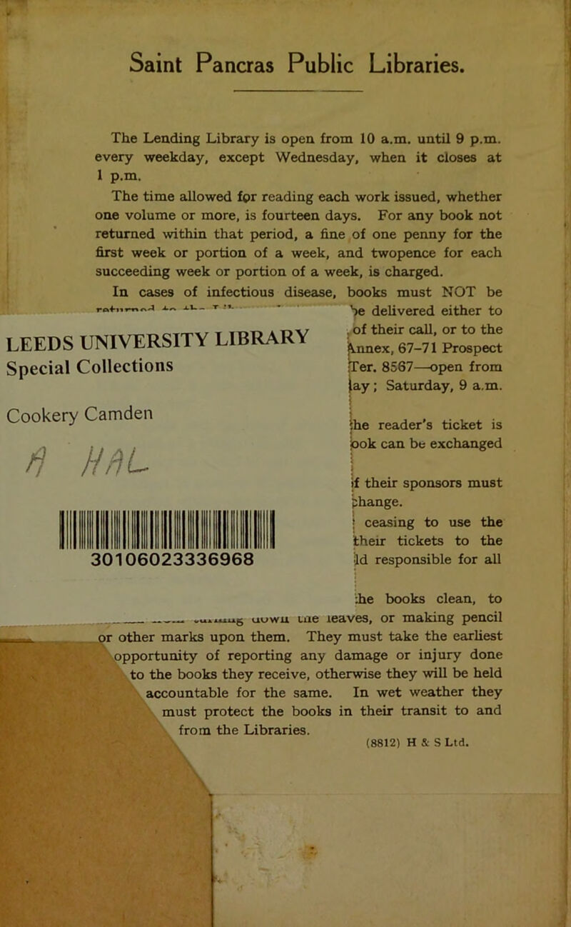 Saint Pancras Public Libraries The Lending Library is open from 10 a.m. until 9 p.m. every weekday, except Wednesday, when it closes at 1 p.m. The time allowed for reading each work issued, whether one volume or more, is fourteen days. For any book not returned within that period, a fine of one penny for the first week or portion of a week, and twopence for each succeeding week or portion of a week, is charged. In cases of infectious disease, books must NOT be r^A XU. T -*»- LEEDS UNIVERSITY LIBRARY Special Collections be delivered either to of their call, or to the !\nnex, 67-71 Prospect •Ter. 8567—open from ay; Saturday, 9 a.m. Cookery Camden ft HflL the reader’s ticket is ook can be exchanged 30 106023336968 if their sponsors must phange. ■ ceasing to use the their tickets to the id responsible for all :he books clean, to .u.mug uuwu tae leaves, or making pencil >r other marks upon them. They must take the earliest opportunity of reporting any damage or injury done to the books they receive, otherwise they will be held accountable for the same. In wet weather they must protect the books in their transit to and from the Libraries. (8812) H & S Ltd. \