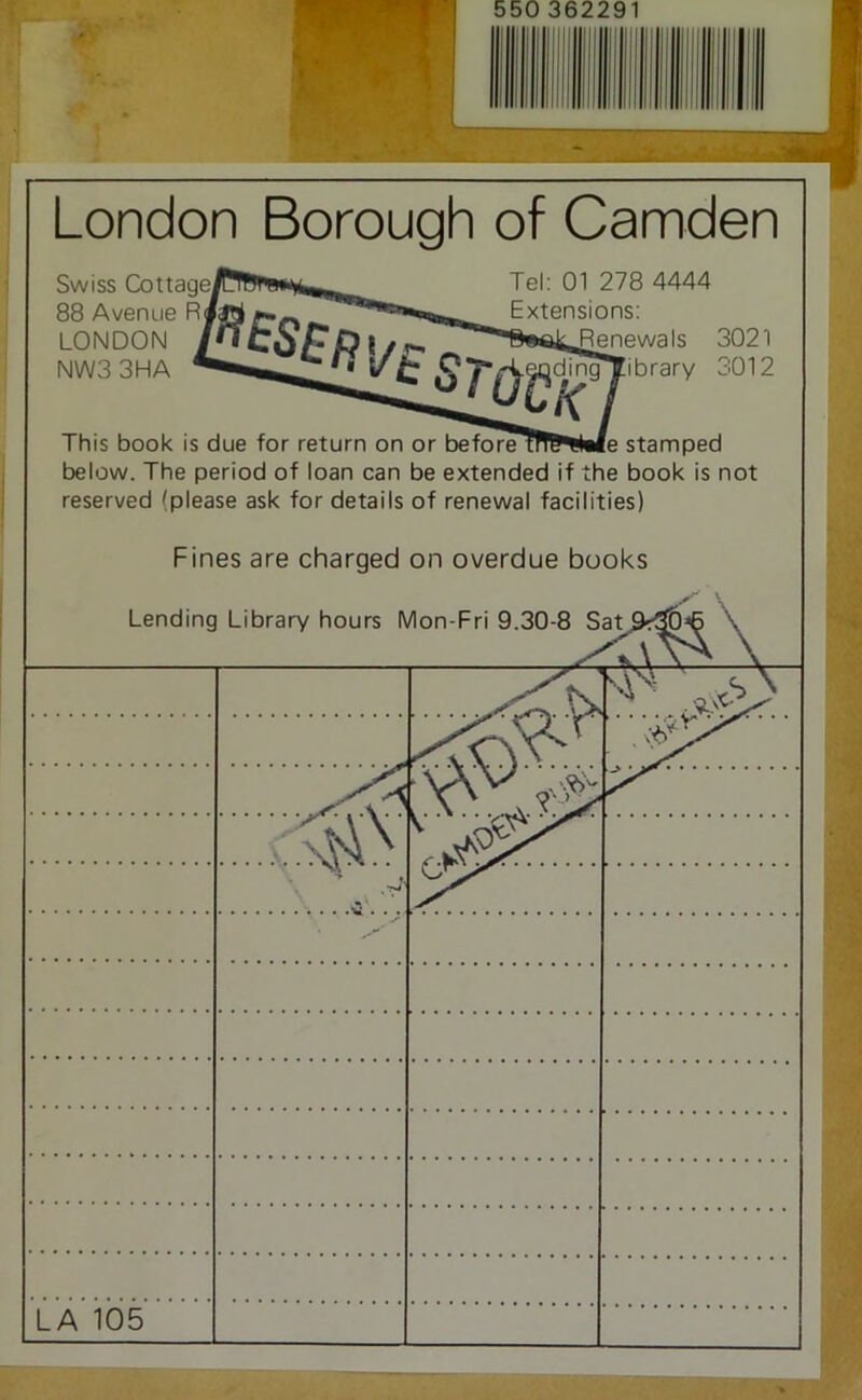 LA 105 London Borough of Camden This book is due for return on or before trfl^!l«fe stamped below. The period of loan can be extended if the book is not reserved (please ask for details of renewal facilities) Fines are charged on overdue books Lending Swiss Cot 88 Avenue R LONDON NW33HA Tel: 01 278 4444 Extensions: enewals 3021 ibrary 3012