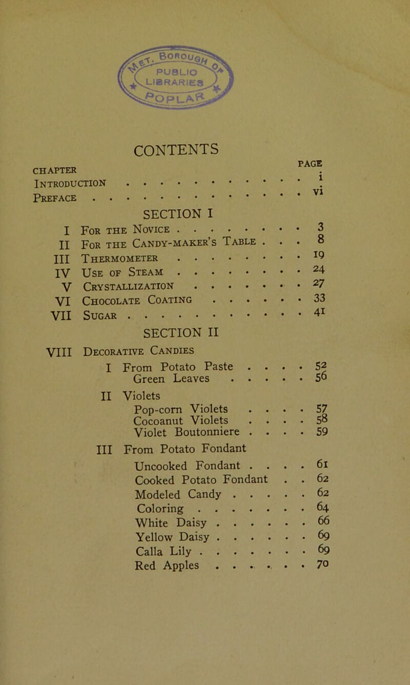 CONTENTS CHAPTER PAGE Preface Vi I SECTION I 3 II For the Candy-maker’s Table . • • 8 III Thermometer 19 IV 24 V Crystallization 27 VI Chocolate Coating .... • • 33 VII 41 VIII SECTION II Decorative Candies I From Potato Paste . . 52 Green Leaves . . • • • 56 II Violets Pop-corn Violets 57 Cocoanut Violets • 58 Violet Boutonniere . . • • 59 Ill From Potato Fondant Uncooked Fondant . . 61 Cooked Potato Fondant . 62 Modeled Candy . . . • 62 Coloring 64 White Daisy .... . 66 Yellow Daisy .... • 69 Calla Lily • • 69 Red Apples .... • • 70