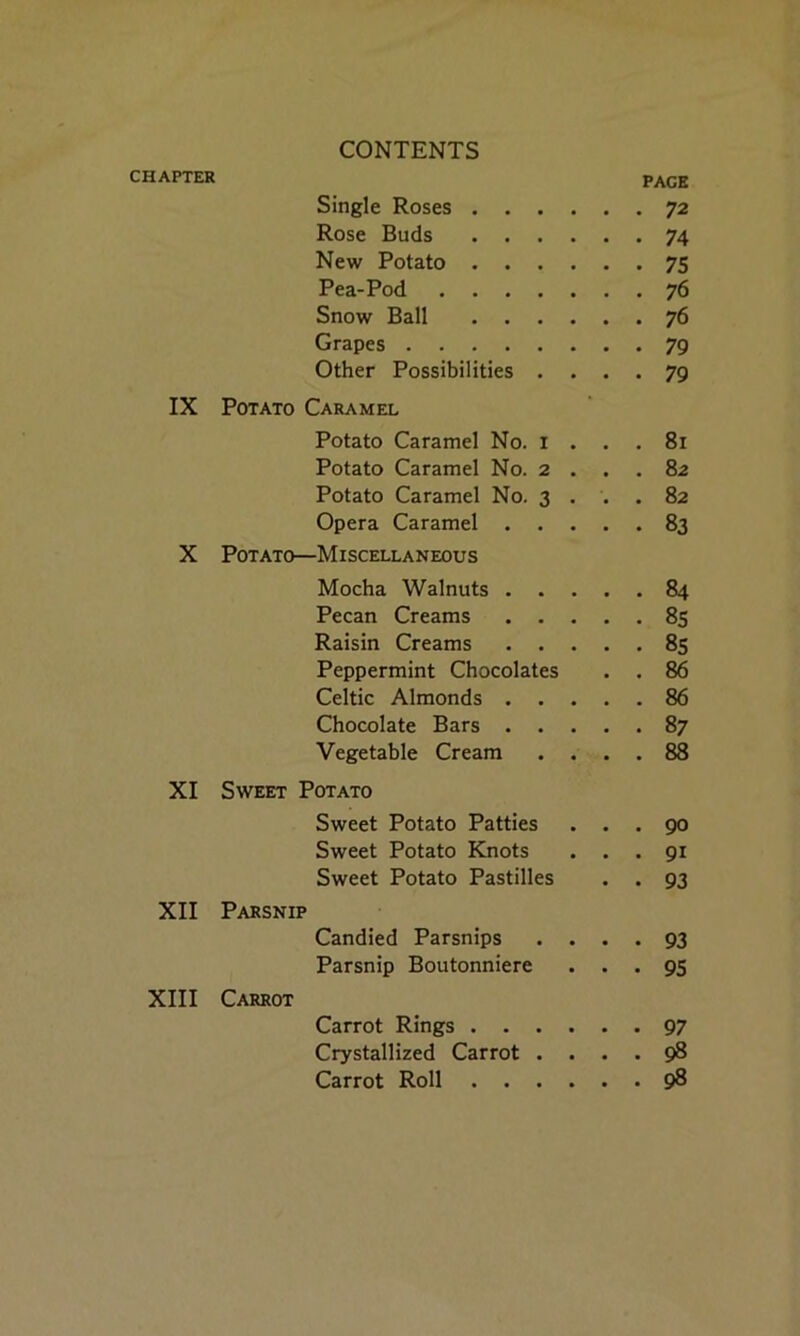 CHAPTER PACE Single Roses 72 Rose Buds 74 New Potato 75 Pea-Pod 76 Snow Ball 76 Grapes 79 Other Possibilities .... 79 IX Potato Caramel Potato Caramel No. I ... 81 Potato Caramel No. 2 . . . 82 Potato Caramel No. 3 . . .82 Opera Caramel 83 X Potato—Miscellaneous Mocha Walnuts 84 Pecan Creams 85 Raisin Creams 85 Peppermint Chocolates . . 86 Celtic Almonds 86 Chocolate Bars 87 Vegetable Cream .... 88 XI Sweet Potato Sweet Potato Patties ... 90 Sweet Potato Knots ... 91 Sweet Potato Pastilles . . 93 XII Parsnip Candied Parsnips .... 93 Parsnip Boutonniere ... 95 XIII Carrot Carrot Rings 97 Crystallized Carrot .... 98 Carrot Roll 98