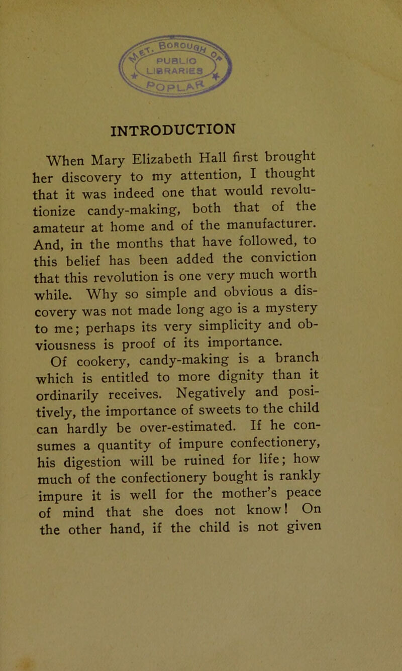 When Mary Elizabeth Hall first brought her discovery to my attention, I thought that it was indeed one that would revolu- tionize candy-making, both that of the amateur at home and of the manufacturer. And, in the months that have followed, to this belief has been added the conviction that this revolution is one very much worth while. Why so simple and obvious a dis- covery was not made long ago is a mystery to me; perhaps its very simplicity and ob- viousness is proof of its importance. Of cookery, candy-making is a branch which is entitled to more dignity than it ordinarily receives. Negatively and posi- tively, the importance of sweets to the child can hardly be over-estimated. If he con- sumes a quantity of impure confectionery, his digestion will be ruined for life; how much of the confectionery bought is rankly impure it is well for the mother’s peace of mind that she does not know! On the other hand, if the child is not given