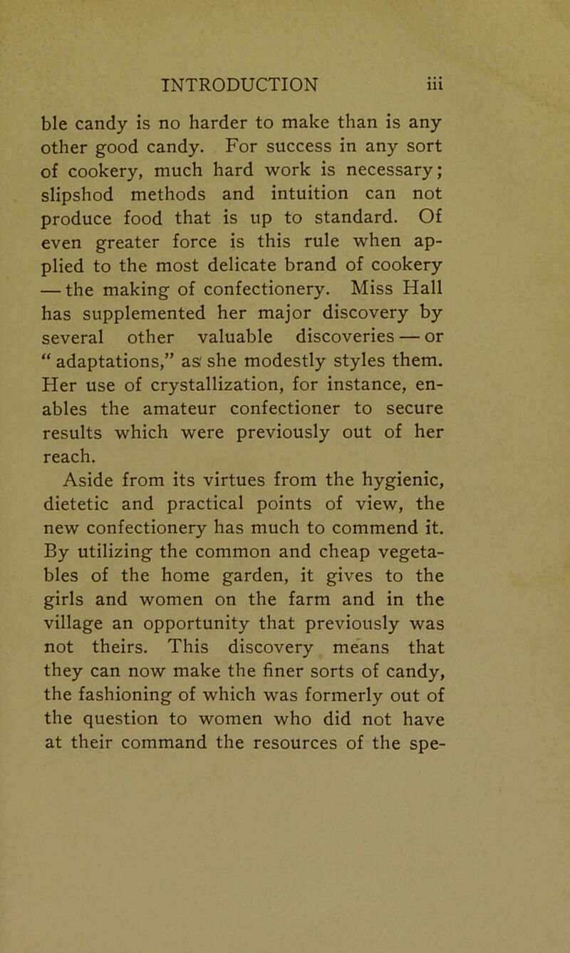 ble candy is no harder to make than is any other good candy. For success in any sort of cookery, much hard work is necessary; slipshod methods and intuition can not produce food that is up to standard. Of even greater force is this rule when ap- plied to the most delicate brand of cookery — the making of confectionery. Miss Hall has supplemented her major discovery by several other valuable discoveries — or “ adaptations,” as' she modestly styles them. Her use of crystallization, for instance, en- ables the amateur confectioner to secure results which were previously out of her reach. Aside from its virtues from the hygienic, dietetic and practical points of view, the new confectionery has much to commend it. By utilizing the common and cheap vegeta- bles of the home garden, it gives to the girls and women on the farm and in the village an opportunity that previously was not theirs. This discovery means that they can now make the finer sorts of candy, the fashioning of which was formerly out of the question to women who did not have at their command the resources of the spe-