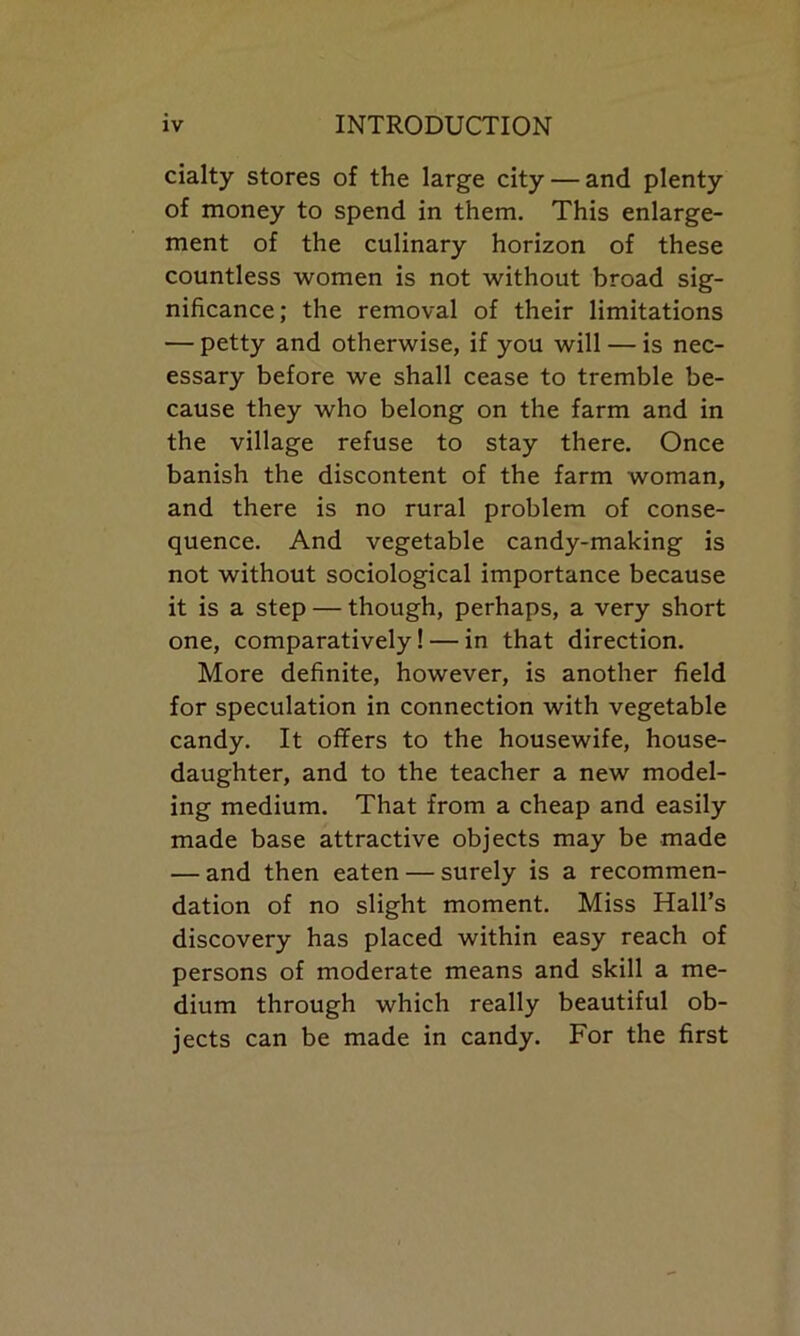 cialty stores of the large city — and plenty of money to spend in them. This enlarge- ment of the culinary horizon of these countless women is not without broad sig- nificance; the removal of their limitations — petty and otherwise, if you will — is nec- essary before we shall cease to tremble be- cause they who belong on the farm and in the village refuse to stay there. Once banish the discontent of the farm woman, and there is no rural problem of conse- quence. And vegetable candy-making is not without sociological importance because it is a step — though, perhaps, a very short one, comparatively! — in that direction. More definite, however, is another field for speculation in connection with vegetable candy. It offers to the housewife, house- daughter, and to the teacher a new model- ing medium. That from a cheap and easily made base attractive objects may be made — and then eaten — surely is a recommen- dation of no slight moment. Miss Hall’s discovery has placed within easy reach of persons of moderate means and skill a me- dium through which really beautiful ob- jects can be made in candy. For the first