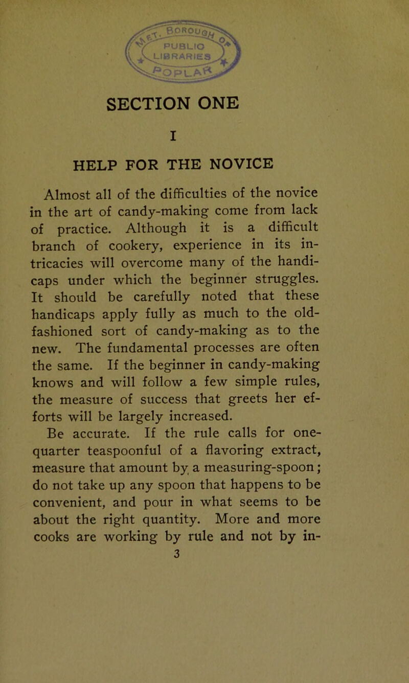 SECTION ONE I HELP FOR THE NOVICE Almost all of the difficulties of the novice in the art of candy-making come from lack of practice. Although it is a difficult branch of cookery, experience in its in- tricacies will overcome many of the handi- caps under which the beginner struggles. It should be carefully noted that these handicaps apply fully as much to the old- fashioned sort of candy-making as to the new. The fundamental processes are often the same. If the beginner in candy-making knows and will follow a few simple rules, the measure of success that greets her ef- forts will be largely increased. Be accurate. If the rule calls for one- quarter teaspoonful of a flavoring extract, measure that amount by a measuring-spoon; do not take up any spoon that happens to be convenient, and pour in what seems to be about the right quantity. More and more cooks are working by rule and not by in-