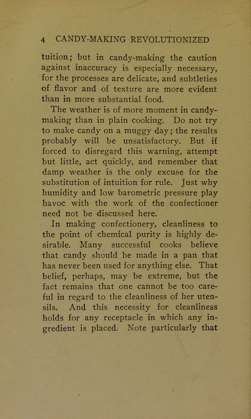 tuition; but in candy-making the caution against inaccuracy is especially necessary, for the processes are delicate, and subtleties of flavor and of texture are more evident than in more substantial food. The weather is of more moment in candy- making than in plain cooking. Do not try to make candy on a muggy day; the results probably will be unsatisfactory. But if forced to disregard this warning, attempt but little, act quickly, and remember that damp weather is the only excuse for the substitution of intuition for rule. Just why humidity and low barometric pressure play havoc with the work of the confectioner need not be discussed here. In making confectionery, cleanliness to the point of chemical purity is highly de- sirable. Many successful cooks believe that candy should be made in a pan that has never been used for anything else. That belief, perhaps, may be extreme, but the fact remains that one cannot be too care- ful in regard to the cleanliness of her uten- sils. And this necessity for cleanliness holds for any receptacle in which any in- gredient is placed. Note particularly that