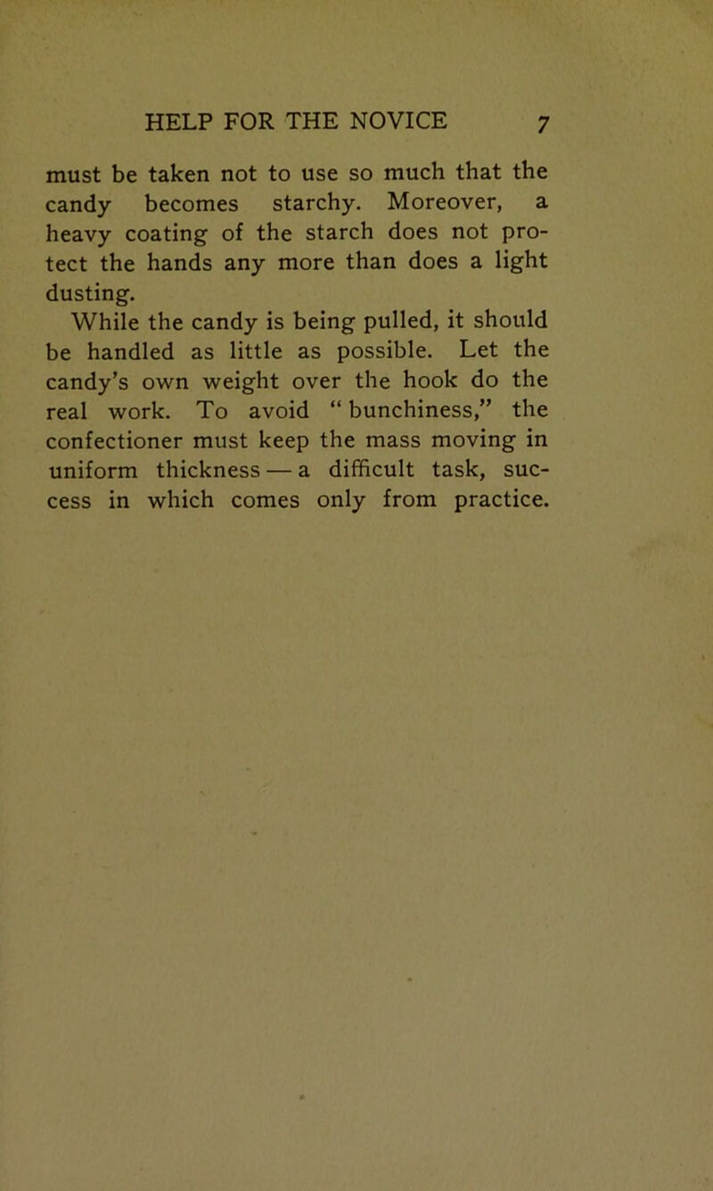 must be taken not to use so much that the candy becomes starchy. Moreover, a heavy coating of the starch does not pro- tect the hands any more than does a light dusting. While the candy is being pulled, it should be handled as little as possible. Let the candy’s own weight over the hook do the real work. To avoid “ bunchiness,” the confectioner must keep the mass moving in uniform thickness — a difficult task, suc- cess in which comes only from practice.