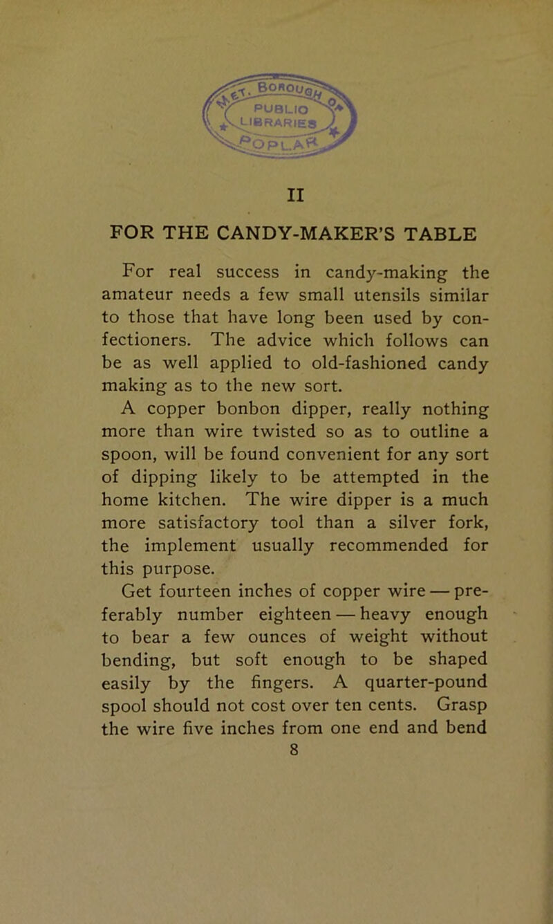 II FOR THE CANDY-MAKER’S TABLE For real success in candy-making the amateur needs a few small utensils similar to those that have long been used by con- fectioners. The advice which follows can be as well applied to old-fashioned candy making as to the new sort. A copper bonbon dipper, really nothing more than wire twisted so as to outline a spoon, will be found convenient for any sort of dipping likely to be attempted in the home kitchen. The wire dipper is a much more satisfactory tool than a silver fork, the implement usually recommended for this purpose. Get fourteen inches of copper wire — pre- ferably number eighteen — heavy enough to bear a few ounces of weight without bending, but soft enough to be shaped easily by the fingers. A quarter-pound spool should not cost over ten cents. Grasp the wire five inches from one end and bend
