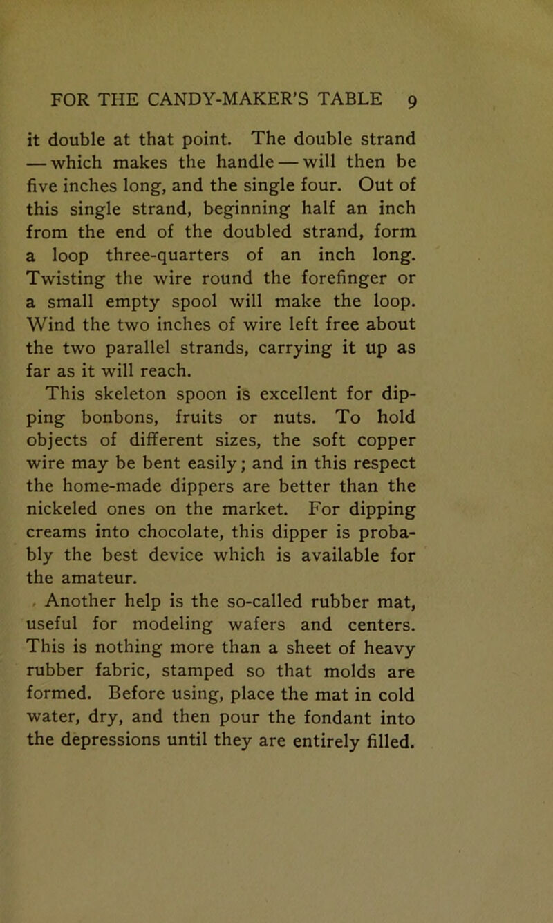 it double at that point. The double strand — which makes the handle — will then be five inches long, and the single four. Out of this single strand, beginning half an inch from the end of the doubled strand, form a loop three-quarters of an inch long. Twisting the wire round the forefinger or a small empty spool will make the loop. Wind the two inches of wire left free about the two parallel strands, carrying it up as far as it will reach. This skeleton spoon is excellent for dip- ping bonbons, fruits or nuts. To hold objects of different sizes, the soft copper wire may be bent easily; and in this respect the home-made dippers are better than the nickeled ones on the market. For dipping creams into chocolate, this dipper is proba- bly the best device which is available for the amateur. Another help is the so-called rubber mat, useful for modeling wafers and centers. This is nothing more than a sheet of heavy rubber fabric, stamped so that molds are formed. Before using, place the mat in cold water, dry, and then pour the fondant into the depressions until they are entirely filled.