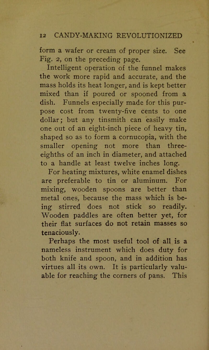form a wafer or cream of proper size. See Fig. 2, on the preceding page. Intelligent operation of the funnel makes the work more rapid and accurate, and the mass holds its heat longer, and is kept better mixed than if poured or spooned from a dish. Funnels especially made for this pur- pose cost from twenty-five cents to one dollar; but any tinsmith can easily make one out of an eight-inch piece of heavy tin, shaped so as to form a cornucopia, with the smaller opening not more than three- eighths of an inch in diameter, and attached to a handle at least twelve inches long. For heating mixtures, white enamel dishes are preferable to tin or aluminum. For mixing, wooden spoons are better than metal ones, because the mass which is be- ing stirred does not stick so readily. Wooden paddles are often better yet, for their flat surfaces do not retain masses so tenaciously. Perhaps the most useful tool of all is a nameless instrument which does duty for both knife and spoon, and in addition has virtues all its own. It is particularly valu- able for reaching the corners of pans. This