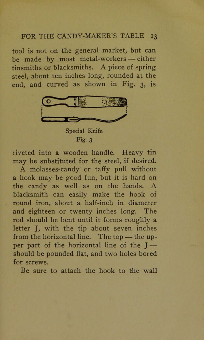 tool is not on the general market, but can be made by most metal-workers — either tinsmiths or blacksmiths. A piece of spring steel, about ten inches long, rounded at the end, and curved as shown in Fig. 3, is Special Knife Fig. 3 riveted into a wooden handle. Heavy tin may be substituted for the steel, if desired. A molasses-candy or taffy pull without a hook may be good fun, but it is hard on the candy as well as on the hands. A blacksmith can easily make the hook of round iron, about a half-inch in diameter and eighteen or twenty inches long. The rod should be bent until it forms roughly a letter J, with the tip about seven inches from the horizontal line. The top — the up- per part of the horizontal line of the J — should be pounded flat, and two holes bored for screws. Be sure to attach the hook to the wall