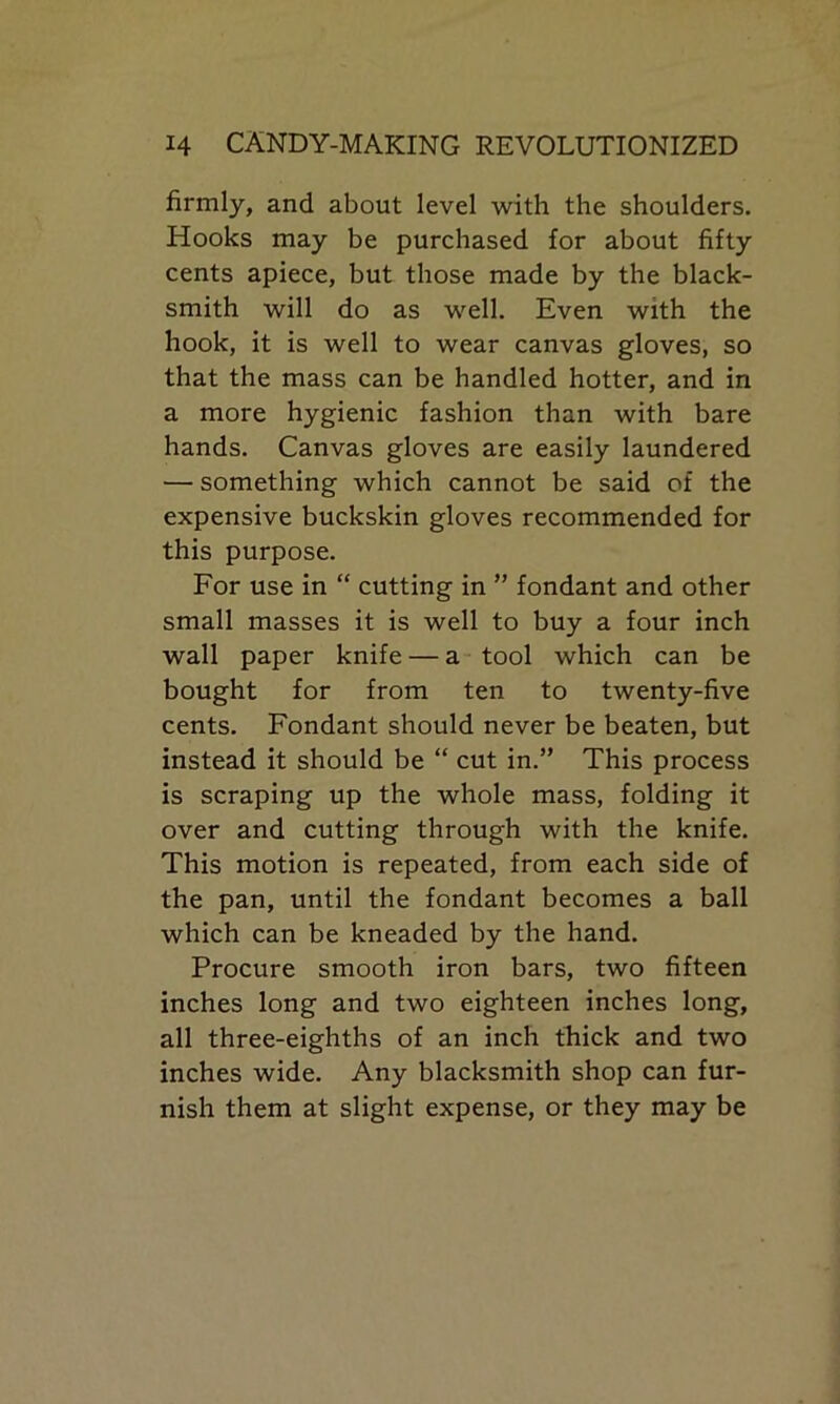firmly, and about level with the shoulders. Hooks may be purchased for about fifty cents apiece, but those made by the black- smith will do as well. Even with the hook, it is well to wear canvas gloves, so that the mass can be handled hotter, and in a more hygienic fashion than with bare hands. Canvas gloves are easily laundered — something which cannot be said of the expensive buckskin gloves recommended for this purpose. For use in “ cutting in ” fondant and other small masses it is well to buy a four inch wall paper knife — a tool which can be bought for from ten to twenty-five cents. Fondant should never be beaten, but instead it should be “ cut in.” This process is scraping up the whole mass, folding it over and cutting through with the knife. This motion is repeated, from each side of the pan, until the fondant becomes a ball which can be kneaded by the hand. Procure smooth iron bars, two fifteen inches long and two eighteen inches long, all three-eighths of an inch thick and two inches wide. Any blacksmith shop can fur- nish them at slight expense, or they may be