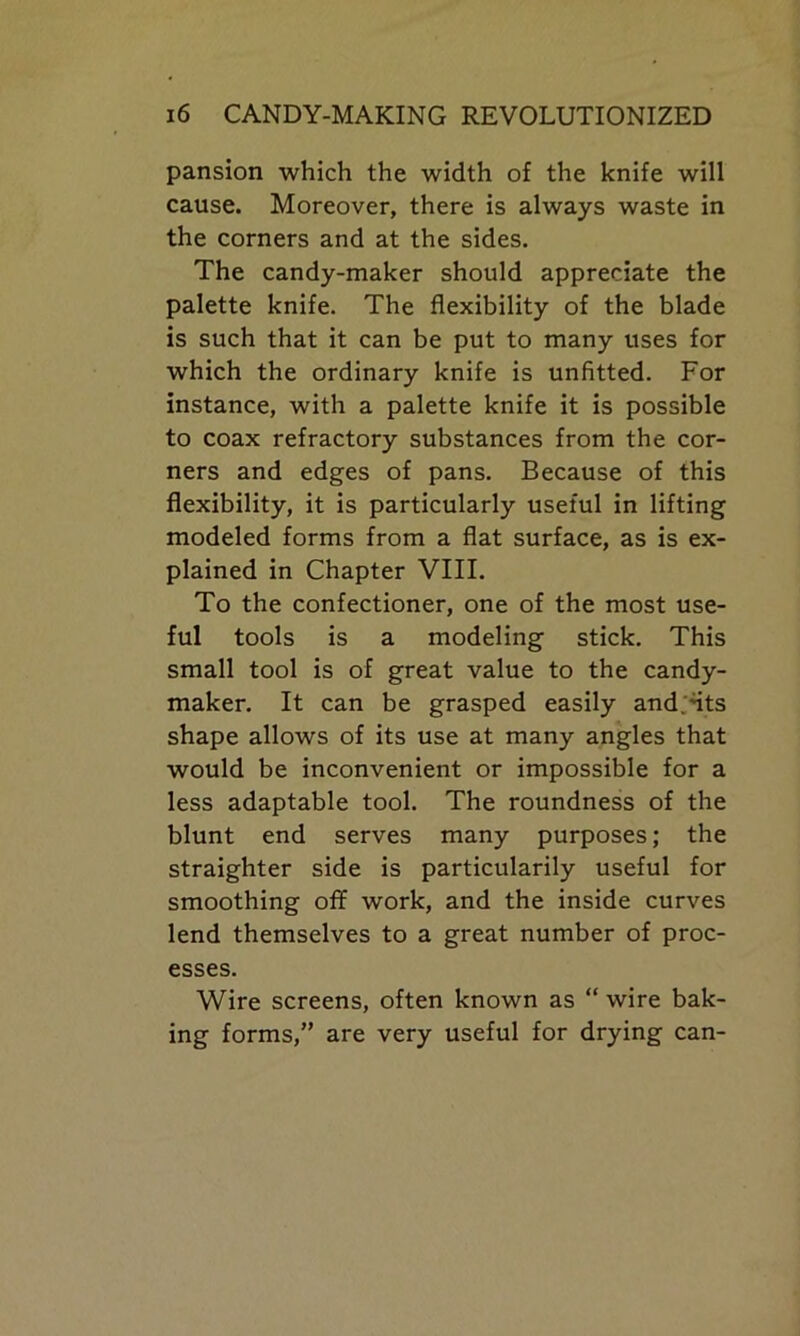 pansion which the width of the knife will cause. Moreover, there is always waste in the corners and at the sides. The candy-maker should appreciate the palette knife. The flexibility of the blade is such that it can be put to many uses for which the ordinary knife is unfitted. For instance, with a palette knife it is possible to coax refractory substances from the cor- ners and edges of pans. Because of this flexibility, it is particularly useful in lifting modeled forms from a flat surface, as is ex- plained in Chapter VIII. To the confectioner, one of the most use- ful tools is a modeling stick. This small tool is of great value to the candy- maker. It can be grasped easily and.nts shape allows of its use at many angles that would be inconvenient or impossible for a less adaptable tool. The roundness of the blunt end serves many purposes; the straighter side is particularily useful for smoothing ofif work, and the inside curves lend themselves to a great number of proc- esses. Wire screens, often known as “ wire bak- ing forms,” are very useful for drying can-