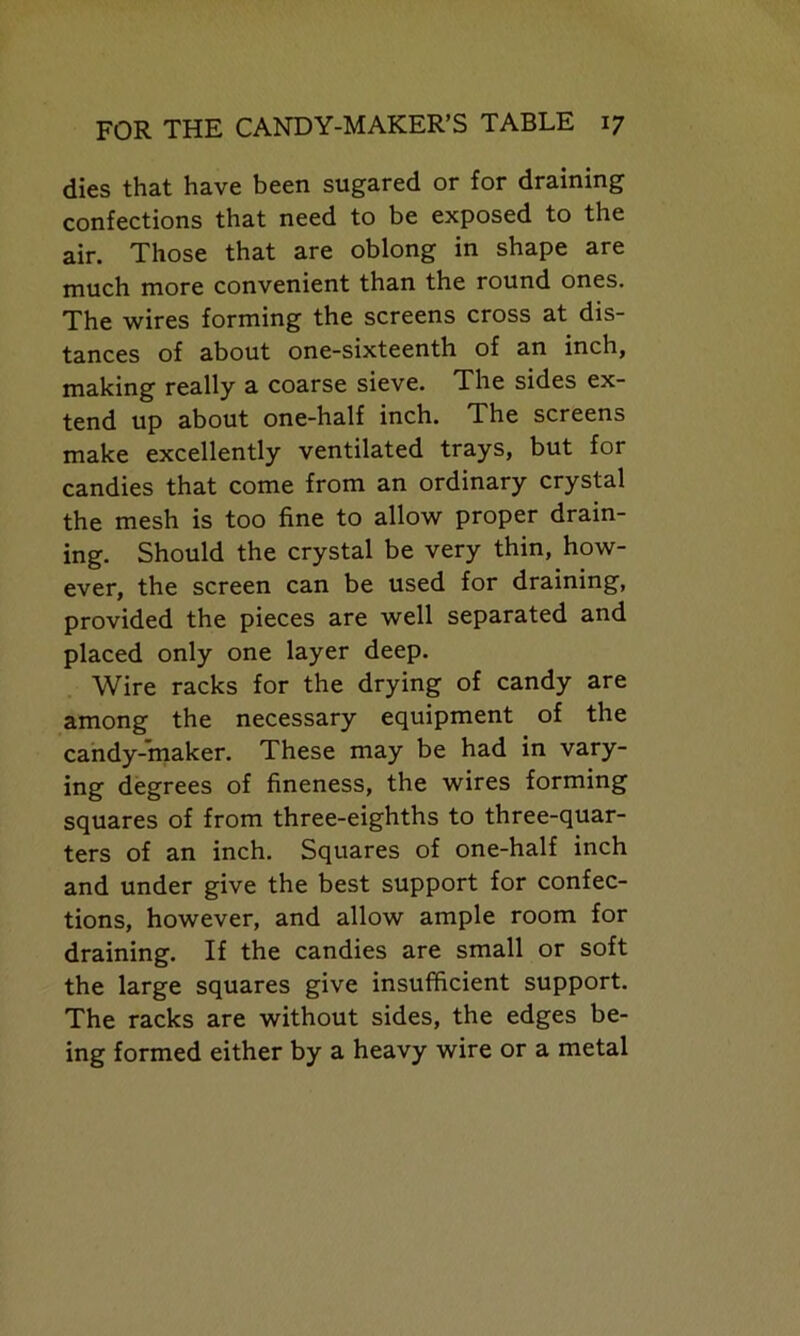 dies that have been sugared or for draining confections that need to be exposed to the air. Those that are oblong in shape are much more convenient than the round ones. The wires forming the screens cross at dis- tances of about one-sixteenth of an inch, making really a coarse sieve. The sides ex- tend up about one-half inch. The screens make excellently ventilated trays, but for candies that come from an ordinary crystal the mesh is too fine to allow proper drain- ing. Should the crystal be very thin, how- ever, the screen can be used for draining, provided the pieces are well separated and placed only one layer deep. Wire racks for the drying of candy are among the necessary equipment of the candy-maker. These may be had in vary- ing degrees of fineness, the wires forming squares of from three-eighths to three-quar- ters of an inch. Squares of one-half inch and under give the best support for confec- tions, however, and allow ample room for draining. If the candies are small or soft the large squares give insufficient support. The racks are without sides, the edges be- ing formed either by a heavy wire or a metal