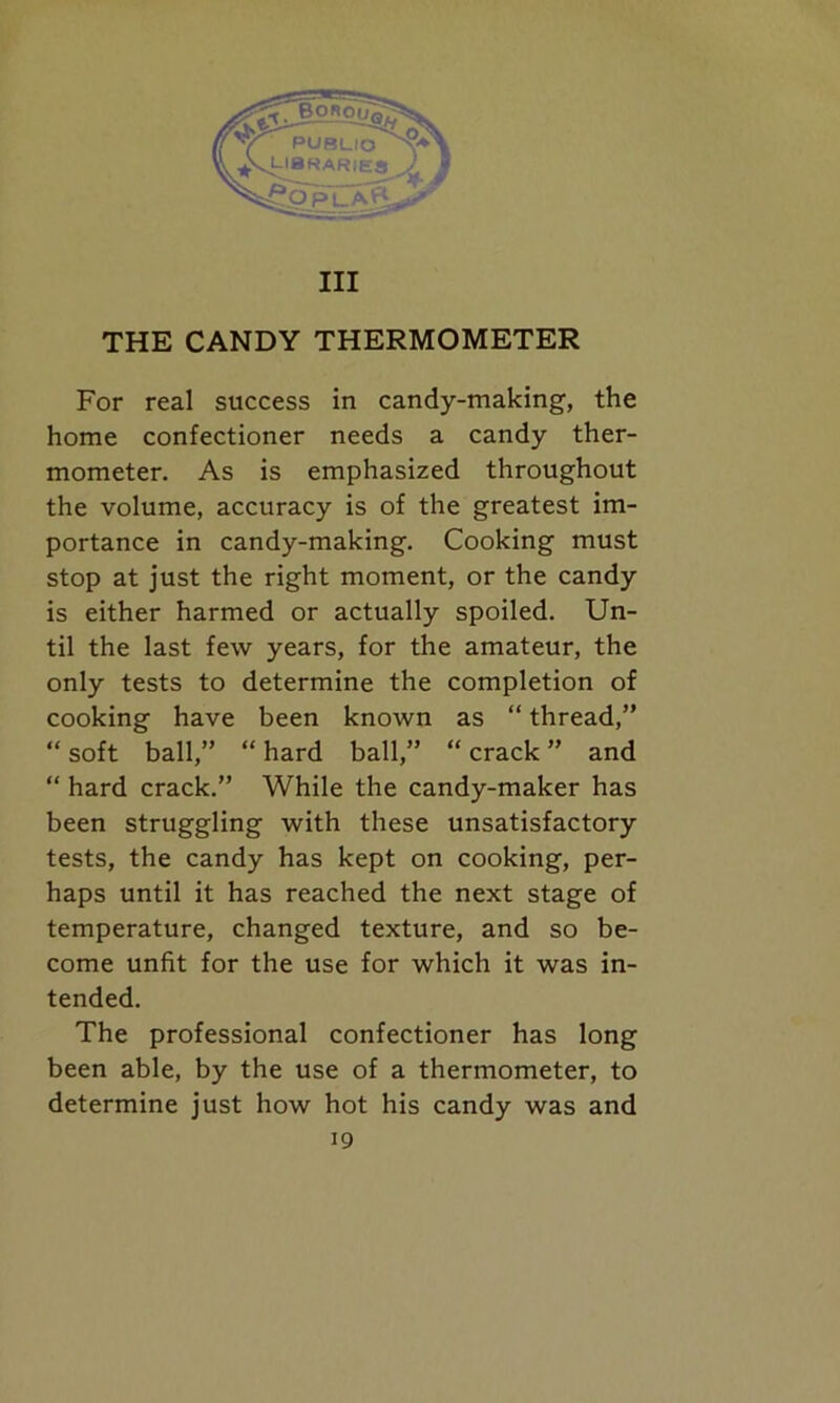 Ill THE CANDY THERMOMETER For real success in candy-making-, the home confectioner needs a candy ther- mometer. As is emphasized throughout the volume, accuracy is of the greatest im- portance in candy-making. Cooking must stop at just the right moment, or the candy is either harmed or actually spoiled. Un- til the last few years, for the amateur, the only tests to determine the completion of cooking have been known as “ thread,” “ soft ball,” “ hard ball,” “ crack ” and “ hard crack.” While the candy-maker has been struggling with these unsatisfactory tests, the candy has kept on cooking, per- haps until it has reached the next stage of temperature, changed texture, and so be- come unfit for the use for which it was in- tended. The professional confectioner has long been able, by the use of a thermometer, to determine just how hot his candy was and