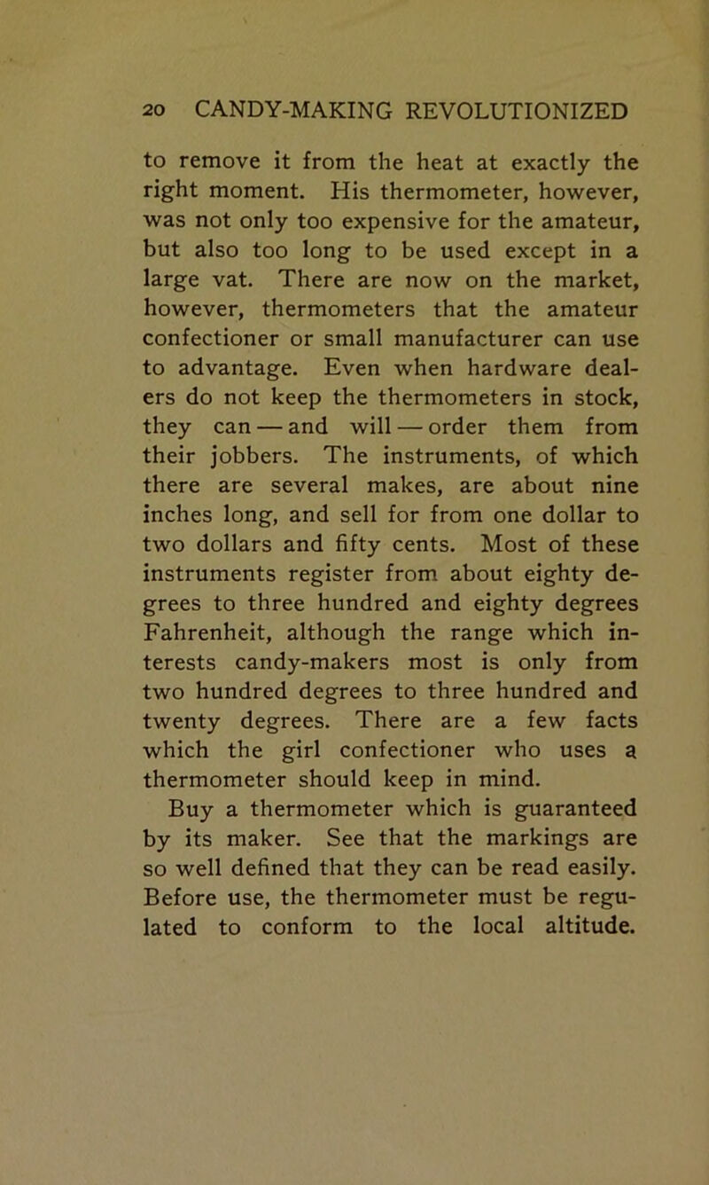 to remove it from the heat at exactly the right moment. His thermometer, however, was not only too expensive for the amateur, but also too long to be used except in a large vat. There are now on the market, however, thermometers that the amateur confectioner or small manufacturer can use to advantage. Even when hardware deal- ers do not keep the thermometers in stock, they can — and will — order them from their jobbers. The instruments, of which there are several makes, are about nine inches long, and sell for from one dollar to two dollars and fifty cents. Most of these instruments register from about eighty de- grees to three hundred and eighty degrees Fahrenheit, although the range which in- terests candy-makers most is only from two hundred degrees to three hundred and twenty degrees. There are a few facts which the girl confectioner who uses a thermometer should keep in mind. Buy a thermometer which is guaranteed by its maker. See that the markings are so well defined that they can be read easily. Before use, the thermometer must be regu- lated to conform to the local altitude.