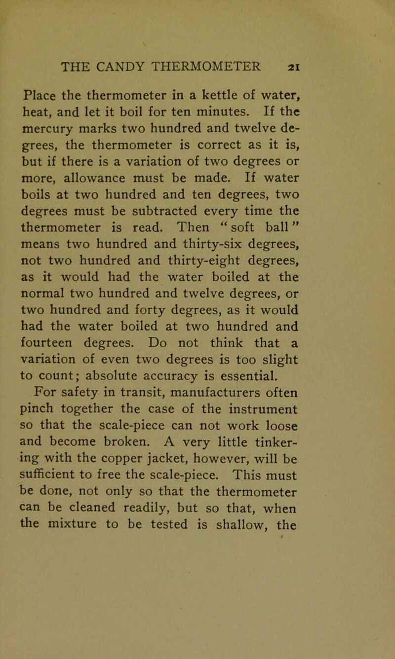 Place the thermometer in a kettle of water, heat, and let it boil for ten minutes. If the mercury marks two hundred and twelve de- grees, the thermometer is correct as it is, but if there is a variation of two degrees or more, allowance must be made. If water boils at two hundred and ten degrees, two degrees must be subtracted every time the thermometer is read. Then “ soft ball ” means two hundred and thirty-six degrees, not two hundred and thirty-eight degrees, as it would had the water boiled at the normal two hundred and twelve degrees, or two hundred and forty degrees, as it would had the water boiled at two hundred and fourteen degrees. Do not think that a variation of even two degrees is too slight to count; absolute accuracy is essential. For safety in transit, manufacturers often pinch together the case of the instrument so that the scale-piece can not work loose and become broken. A very little tinker- ing with the copper jacket, however, will be sufficient to free the scale-piece. This must be done, not only so that the thermometer can be cleaned readily, but so that, when the mixture to be tested is shallow, the