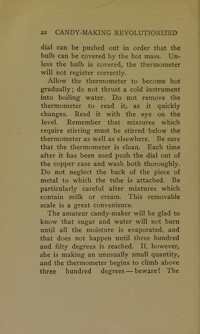 dial can be pushed out in order that the bulb can be covered by the hot mass. Un- less the bulb is covered, the thermometer will not register correctly. Allow the thermometer to become hot gradually; do not thrust a cold instrument into boiling water. Do not remove the thermometer to read it, as it quickly changes. Read it with the eye on the level. Remember that mixtures which require stirring must be stirred below the thermometer as well as elsewhere. Be sure that the thermometer is clean. Each time after it has been used push the dial out of the copper case and wash both thoroughly. Do not neglect the back of the piece of metal to which the tube is attached. Be particularly careful after mixtures which contain milk or cream. This removable scale is a great convenience. The amateur candy-maker will be glad to know that sugar and water will not burn until all the moisture is evaporated, and that does not happen until three hundred and fifty degrees is reached. If, however, she is making an unusually small quantity, and the thermometer begins to climb above three hundred degrees — beware! The