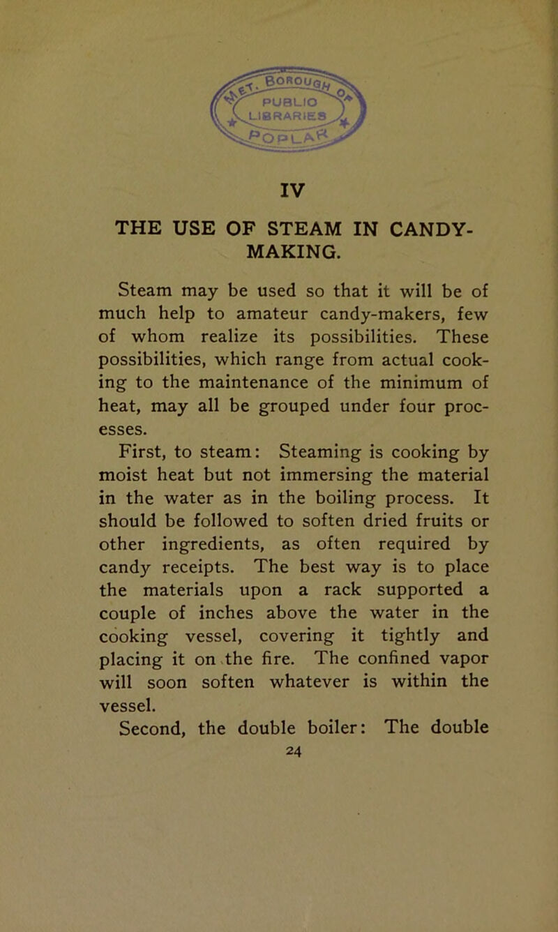 IV THE USE OF STEAM IN CANDY- MAKING. Steam may be used so that it will be of much help to amateur candy-makers, few of whom realize its possibilities. These possibilities, which range from actual cook- ing to the maintenance of the minimum of heat, may all be grouped under four proc- esses. First, to steam: Steaming is cooking by moist heat but not immersing the material in the water as in the boiling process. It should be followed to soften dried fruits or other ingredients, as often required by candy receipts. The best way is to place the materials upon a rack supported a couple of inches above the water in the cooking vessel, covering it tightly and placing it on the fire. The confined vapor will soon soften whatever is within the vessel. Second, the double boiler: The double
