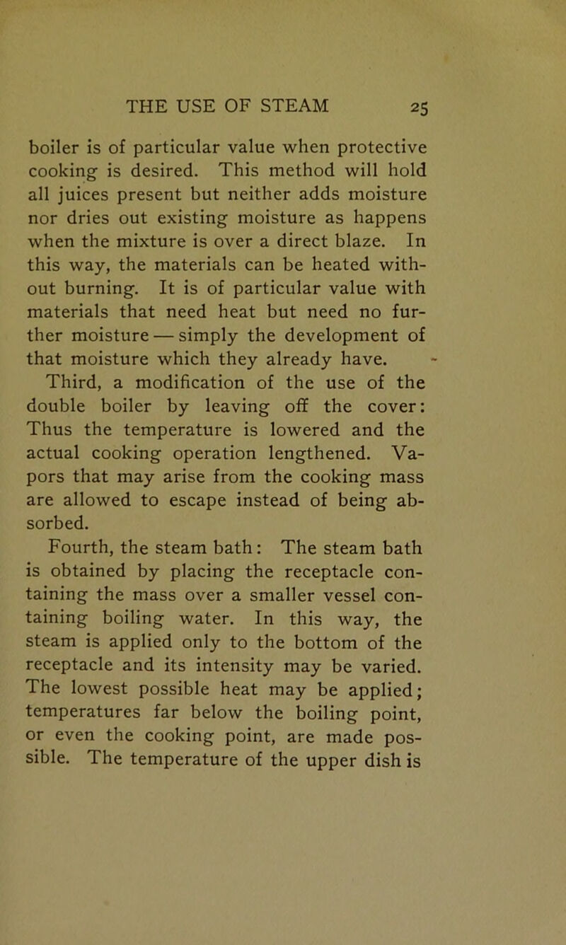 boiler is of particular value when protective cooking is desired. This method will hold all juices present but neither adds moisture nor dries out existing moisture as happens when the mixture is over a direct blaze. In this way, the materials can be heated with- out burning. It is of particular value with materials that need heat but need no fur- ther moisture — simply the development of that moisture which they already have. Third, a modification of the use of the double boiler by leaving off the cover: Thus the temperature is lowered and the actual cooking operation lengthened. Va- pors that may arise from the cooking mass are allowed to escape instead of being ab- sorbed. Fourth, the steam bath: The steam bath is obtained by placing the receptacle con- taining the mass over a smaller vessel con- taining boiling water. In this way, the steam is applied only to the bottom of the receptacle and its intensity may be varied. The lowest possible heat may be applied; temperatures far below the boiling point, or even the cooking point, are made pos- sible. The temperature of the upper dish is