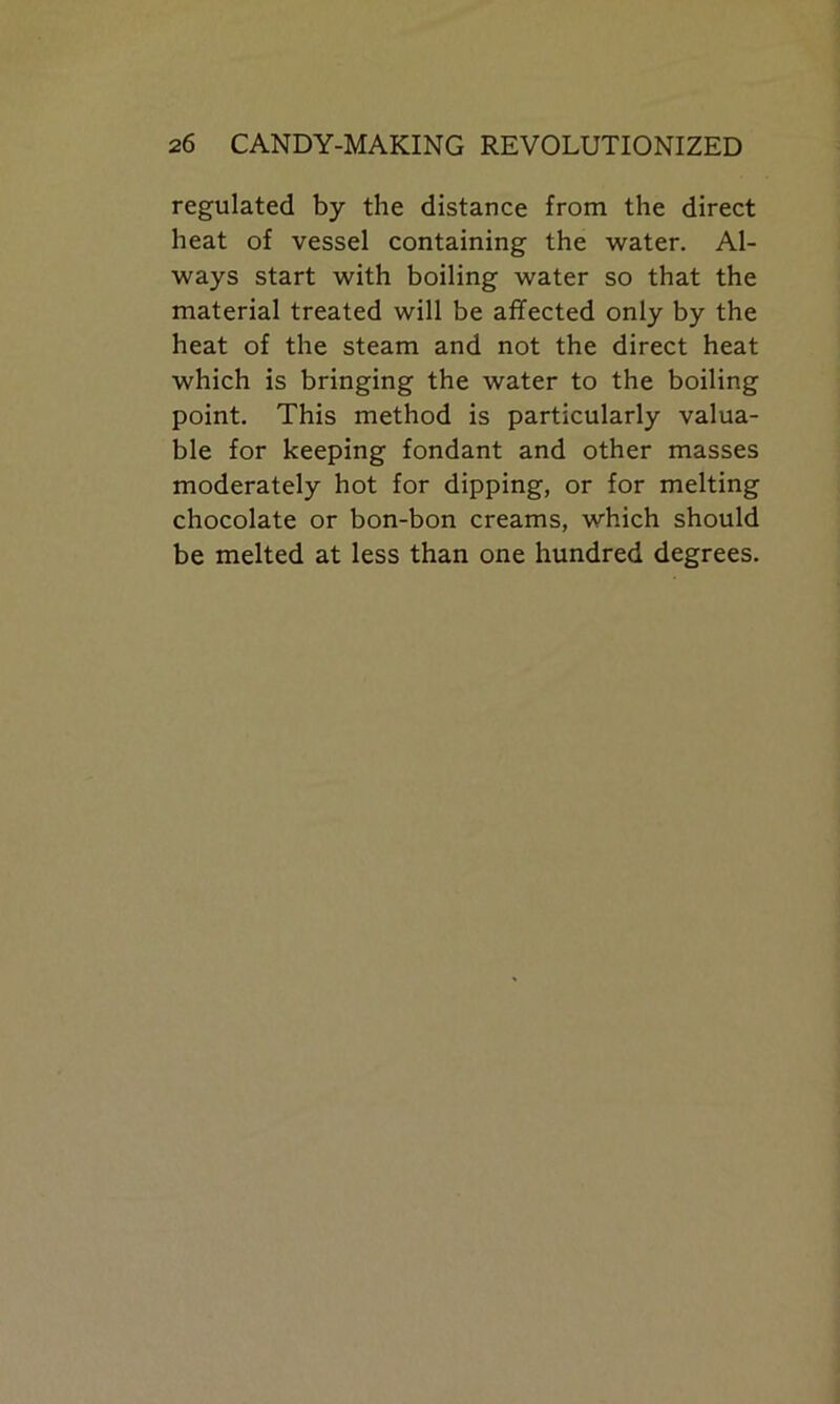 regulated by the distance from the direct heat of vessel containing the water. Al- ways start with boiling water so that the material treated will be affected only by the heat of the steam and not the direct heat which is bringing the water to the boiling point. This method is particularly valua- ble for keeping fondant and other masses moderately hot for dipping, or for melting chocolate or bon-bon creams, which should be melted at less than one hundred degrees.