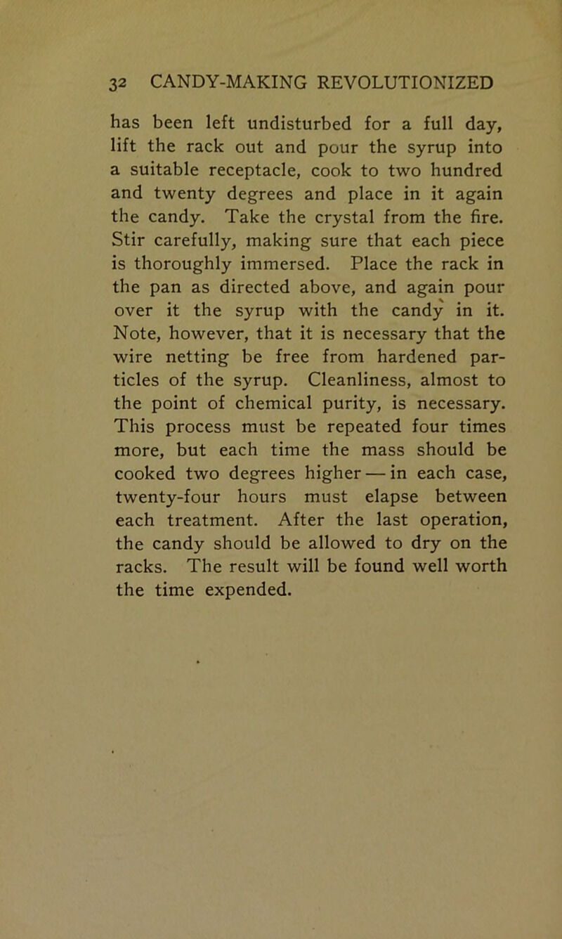 has been left undisturbed for a full day, lift the rack out and pour the syrup into a suitable receptacle, cook to two hundred and twenty degrees and place in it again the candy. Take the crystal from the fire. Stir carefully, making sure that each piece is thoroughly immersed. Place the rack in the pan as directed above, and again pour over it the syrup with the candy in it. Note, however, that it is necessary that the wire netting be free from hardened par- ticles of the syrup. Cleanliness, almost to the point of chemical purity, is necessary. This process must be repeated four times more, but each time the mass should be cooked two degrees higher — in each case, twenty-four hours must elapse between each treatment. After the last operation, the candy should be allowed to dry on the racks. The result will be found well worth the time expended.