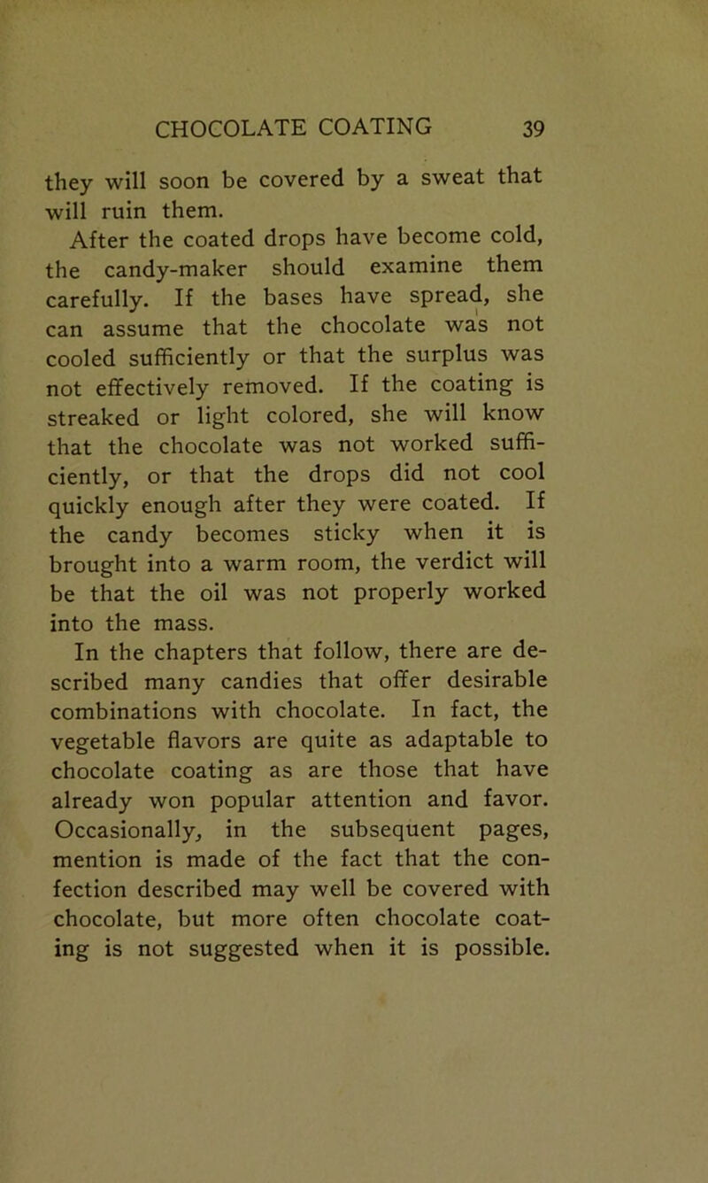 they will soon be covered by a sweat that will ruin them. After the coated drops have become cold, the candy-maker should examine them carefully. If the bases have spread, she can assume that the chocolate was not cooled sufficiently or that the surplus was not effectively removed. If the coating is streaked or light colored, she will know that the chocolate was not worked suffi- ciently, or that the drops did not cool quickly enough after they were coated. If the candy becomes sticky when it is brought into a warm room, the verdict will be that the oil was not properly worked into the mass. In the chapters that follow, there are de- scribed many candies that offer desirable combinations with chocolate. In fact, the vegetable flavors are quite as adaptable to chocolate coating as are those that have already won popular attention and favor. Occasionally, in the subsequent pages, mention is made of the fact that the con- fection described may well be covered with chocolate, but more often chocolate coat- ing is not suggested when it is possible.