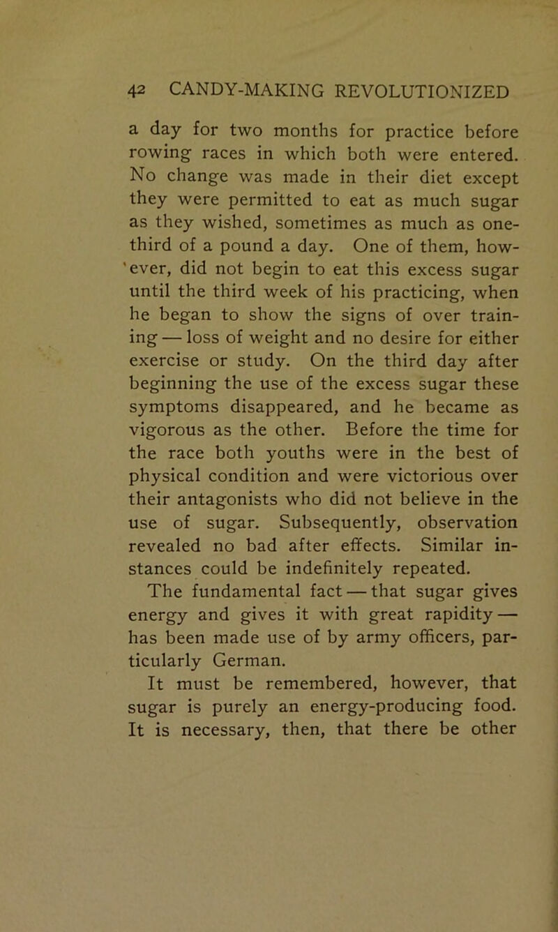 a day for two months for practice before rowing races in which both were entered. No change was made in their diet except they were permitted to eat as much sugar as they wished, sometimes as much as one- third of a pound a day. One of them, how- 'ever, did not begin to eat this excess sugar until the third week of his practicing, when he began to show the signs of over train- ing — loss of weight and no desire for either exercise or study. On the third day after beginning the use of the excess sugar these symptoms disappeared, and he became as vigorous as the other. Before the time for the race both youths were in the best of physical condition and were victorious over their antagonists who did not believe in the use of sugar. Subsequently, observation revealed no bad after effects. Similar in- stances could be indefinitely repeated. The fundamental fact — that sugar gives energy and gives it with great rapidity — has been made use of by army officers, par- ticularly German. It must be remembered, however, that sugar is purely an energy-producing food. It is necessary, then, that there be other