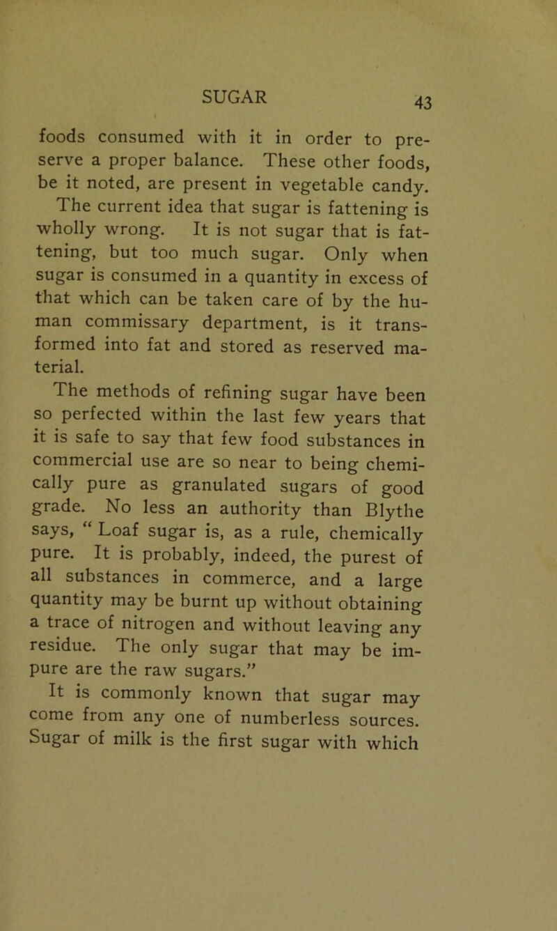 foods consumed with it in order to pre- serve a proper balance. These other foods, be it noted, are present in vegetable candy. The current idea that sugar is fattening is wholly wrong. It is not sugar that is fat- tening, but too much sugar. Only when sugar is consumed in a quantity in excess of that which can be taken care of by the hu- man commissary department, is it trans- formed into fat and stored as reserved ma- terial. The methods of refining sugar have been so perfected within the last few years that it is safe to say that few food substances in commercial use are so near to being chemi- cally pure as granulated sugars of good grade. No less an authority than Blythe says, “ Loaf sugar is, as a rule, chemically pure. It is probably, indeed, the purest of all substances in commerce, and a large quantity may be burnt up without obtaining a trace of nitrogen and without leaving any residue. The only sugar that may be im- pure are the raw sugars.” It is commonly known that sugar may come from any one of numberless sources. Sugar of milk is the first sugar with which