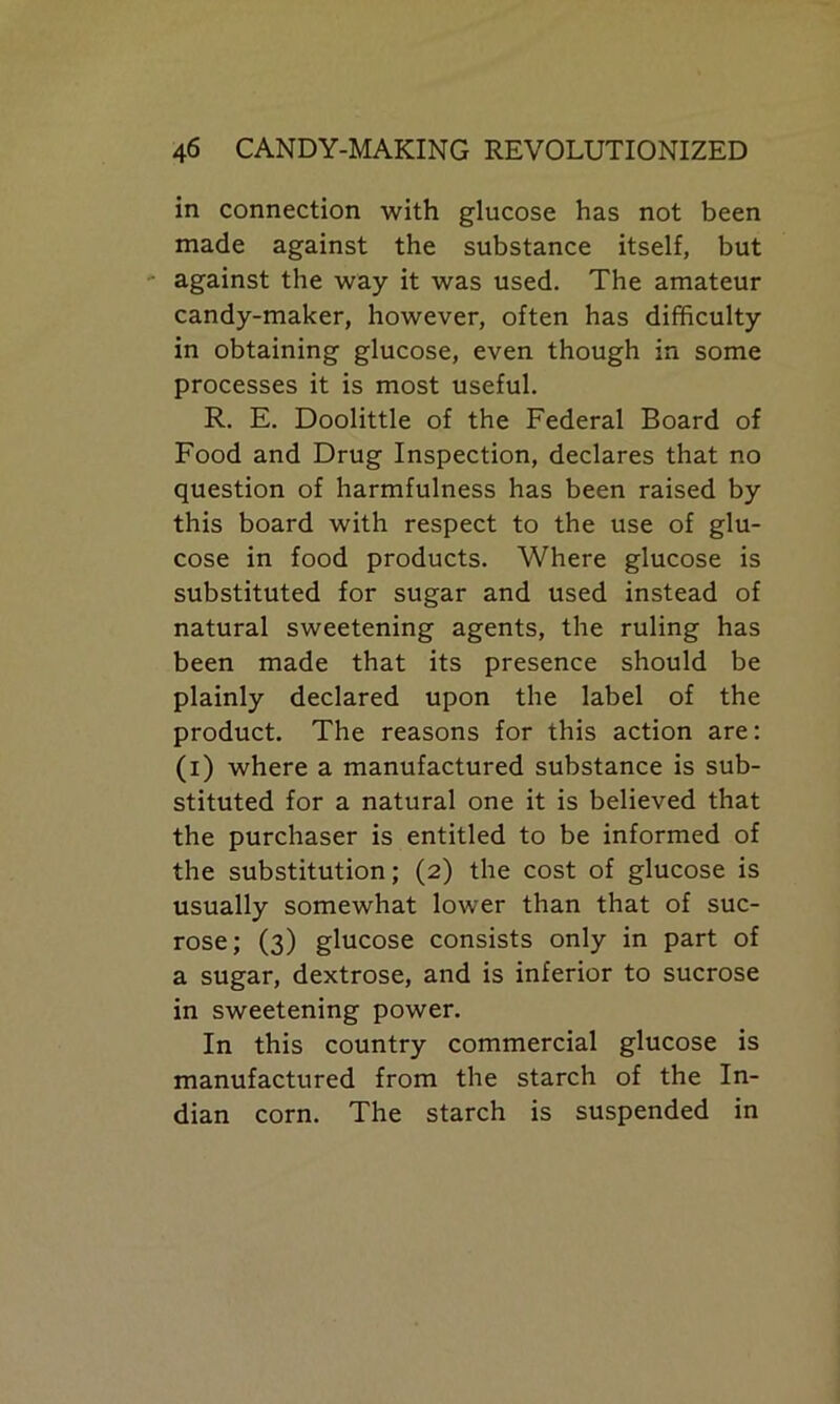 in connection with glucose has not been made against the substance itself, but against the way it was used. The amateur candy-maker, however, often has difficulty in obtaining glucose, even though in some processes it is most useful. R. E. Doolittle of the Federal Board of Food and Drug Inspection, declares that no question of harmfulness has been raised by this board with respect to the use of glu- cose in food products. Where glucose is substituted for sugar and used instead of natural sweetening agents, the ruling has been made that its presence should be plainly declared upon the label of the product. The reasons for this action are: (i) where a manufactured substance is sub- stituted for a natural one it is believed that the purchaser is entitled to be informed of the substitution; (2) the cost of glucose is usually somewhat lower than that of suc- rose; (3) glucose consists only in part of a sugar, dextrose, and is inferior to sucrose in sweetening power. In this country commercial glucose is manufactured from the starch of the In- dian corn. The starch is suspended in