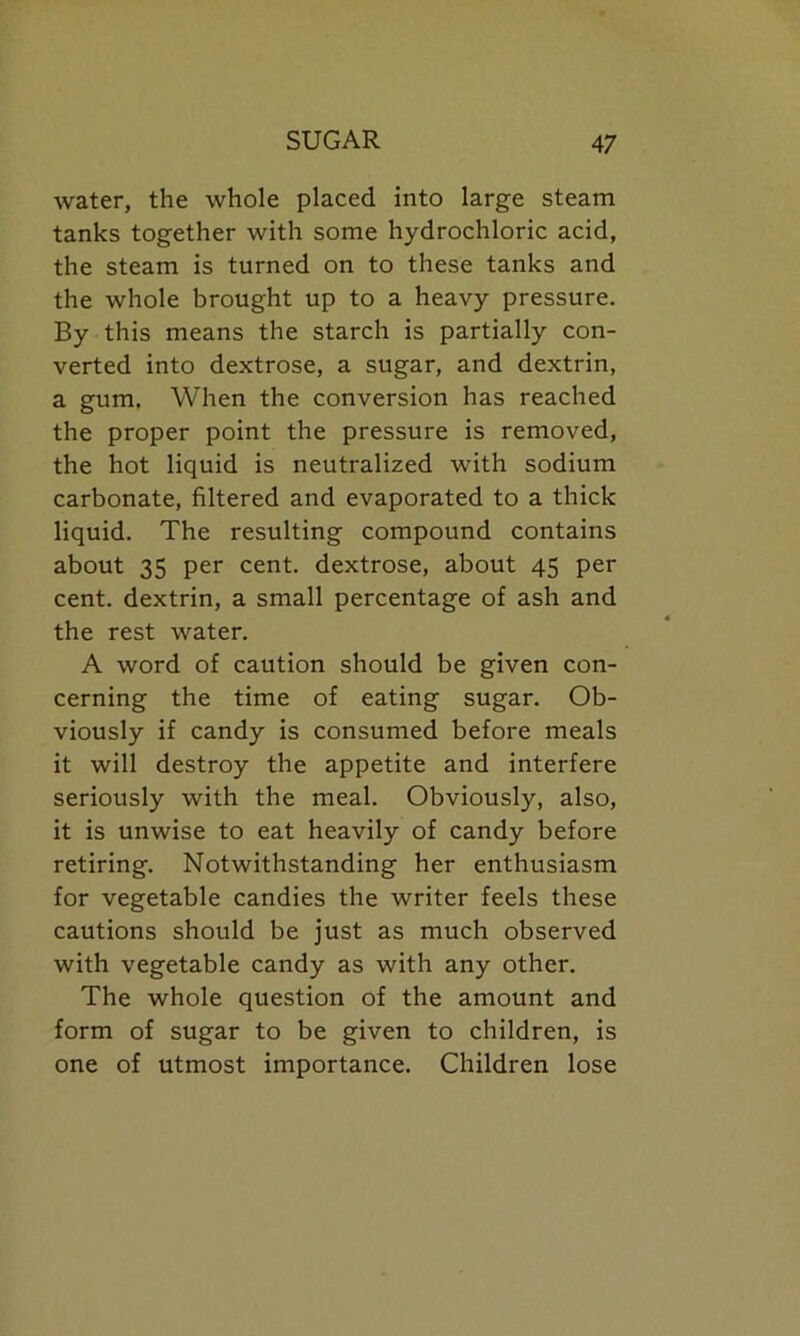 water, the whole placed into large steam tanks together with some hydrochloric acid, the steam is turned on to these tanks and the whole brought up to a heavy pressure. By this means the starch is partially con- verted into dextrose, a sugar, and dextrin, a gum. When the conversion has reached the proper point the pressure is removed, the hot liquid is neutralized with sodium carbonate, filtered and evaporated to a thick liquid. The resulting compound contains about 35 per cent, dextrose, about 45 per cent, dextrin, a small percentage of ash and the rest water. A word of caution should be given con- cerning the time of eating sugar. Ob- viously if candy is consumed before meals it will destroy the appetite and interfere seriously with the meal. Obviously, also, it is unwise to eat heavily of candy before retiring. Notwithstanding her enthusiasm for vegetable candies the writer feels these cautions should be just as much observed with vegetable candy as with any other. The whole question of the amount and form of sugar to be given to children, is one of utmost importance. Children lose