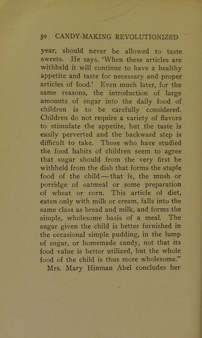 year, should never be allowed to taste sweets. He says, ‘When these articles are withheld it will continue to have a healthy appetite and taste for necessary and proper articles of food.’ Even much later, for the same reasons, the introduction of large amounts of sugar into the daily food of children is to be carefully considered. Children do not require a variety of flavors to stimulate the appetite, but the taste is easily perverted and the backward step is difficult to take. Those who have studied the food habits of children seem to agree that sugar should from the very first be withheld from the dish that forms the staple food of the child — that is, the mush or porridge of oatmeal or some preparation of wheat or corn. This article of diet, eaten only with milk or cream, falls into the same class as bread and milk, and forms the simple, wholesome basis of a meal. The sugar given the child is better furnished in the occasional simple pudding, in the lump of sugar, or homemade candy, not that its food value is better utilized, but the whole food of the child is thus more wholesome.” Mrs. Mary Hinman Abel concludes her