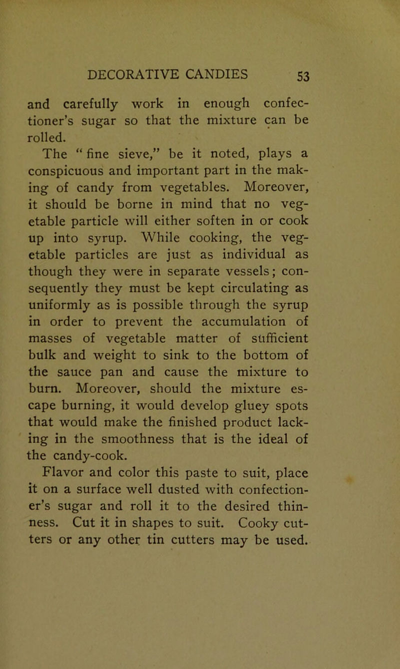 and carefully work in enough confec- tioner’s sugar so that the mixture can be rolled. The “ fine sieve,” be it noted, plays a conspicuous and important part in the mak- ing of candy from vegetables. Moreover, it should be borne in mind that no veg- etable particle will either soften in or cook up into syrup. While cooking, the veg- etable particles are just as individual as though they were in separate vessels; con- sequently they must be kept circulating as uniformly as is possible through the syrup in order to prevent the accumulation of masses of vegetable matter of sufficient bulk and weight to sink to the bottom of the sauce pan and cause the mixture to burn. Moreover, should the mixture es- cape burning, it would develop gluey spots that would make the finished product lack- ing in the smoothness that is the ideal of the candy-cook. Flavor and color this paste to suit, place it on a surface well dusted with confection- er’s sugar and roll it to the desired thin- ness. Cut it in shapes to suit. Cooky cut- ters or any other tin cutters may be used.